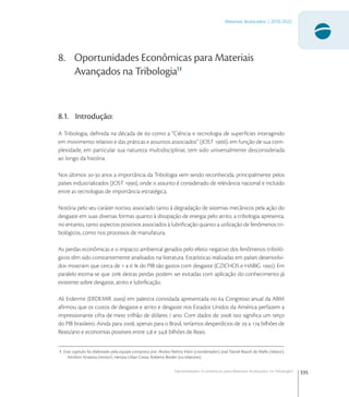 335
Materiais Avançados | 2010-2022
Oportunidades Econômicas para Materiais Avançados na Tribologia1
8. Oportunidades Econômicas para Materiais
Avançados na Tribologia11
8.1. Introdução:
A Tribologia, deﬁnida na década de  como a “Ciência e tecnologia de superfícies interagindo
em movimento relativo e das práticas e assuntos associados” (JOST ), em função de sua com-
plexidade, em particular sua natureza multidisciplinar, tem sido universalmente desconsiderada
ao longo da história.
Nos últimos - anos a importância da Tribologia vem sendo reconhecida, principalmente pelos
países industrializados (JOST ), onde o assunto é considerado de relevância nacional e incluído
entre as tecnologias de importância estratégica.
Notória pelo seu caráter nocivo, associado tanto à degradação de sistemas mecânicos pela ação do
desgaste em suas diversas formas quanto à dissipação de energia pelo atrito, a tribologia apresenta,
no entanto, tanto aspectos positivos associados à lubriﬁcação quanto a utilização de fenômenos tri-
bológicos, como nos processos de manufatura.
As perdas econômicas e o impacto ambiental gerados pelo efeito negativo dos fenômenos triboló-
gicos têm sido constantemente analisados na literatura. Estatísticas realizadas em países desenvolvi-
dos mostram que cerca de  a   do PIB são gastos com desgaste (CZICHOS e HABIG ). Em
paralelo estima-se que  destas perdas podem ser evitadas com aplicação do conhecimento já
existente sobre desgaste, atrito e lubriﬁcação.
Ali Erdermir (ERDEMIR ) em palestra convidada apresentada no  Congresso anual da ABM
aﬁrmou que os custos de desgaste e atrito e desgaste nos Estados Unidos da América perfazem a
impressionante cifra de meio trilhão de dólares / ano. Com dados de  isto signiﬁca um terço
do PIB brasileiro. Ainda para , apenas para o Brasil, teríamos desperdícios de  a  bilhões de
Reais/ano e economias possíveis entre , e , bilhões de Reais.
1 Este capitulo foi elaborado pela equipe composta por: Aloísio Nelmo Klein (coordenador), José Daniel Biasoli de Mello (relator),
Amilton Sinatora (revisor), Henara Lillian Costa, Roberto Binder (co-relatores).
 