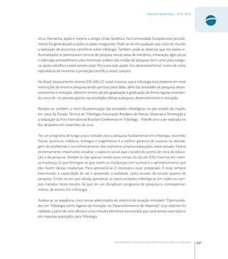 337
Materiais Avançados | 2010-2022
Oportunidades Econômicas para Materiais Avançados na Tribologia1
terra, Alemanha, Japão e mesmo a antiga União Soviética. Na Comunidade Européia este procedi-
mento foi generalizado a todos os países integrantes. Pode-se ver em qualquer país culto do mundo
a realização de encontros cientíﬁcos sobre tribologia. Também pode-se observar que nos países in-
dustrializados se perenizaram centros de pesquisa nestas áreas de mecânica, mineração, agricultura
e siderurgia provavelmente para minimizar o efeito das modas de pesquisa, bem como para assegu-
rar apoio cientíﬁco a estes setores vitais. Por outro lado países “em desenvolvimento” vivem de ciclos
esporádicos de incentivo a produção cientíﬁca nestes campos.
No Brasil, levantamento recente (DE MELLO ) mostrou que a tribologia está presente em onze
instituições de ensino e pesquisa sendo que boa parte delas, além das atividades de pesquisa, desen-
volvimento e inovação, oferecem ensino de pós-graduação e graduação de forma regular envolven-
do cerca de  pessoas apenas nas atividades afeitas a pesquisa, desenvolvimento e inovação.
Ressalta-se, também, o inicio da perenização das atividades tribológicas no pais através da criação,
em , da Divisão Técnica de Tribologia, Associação Brasileira de Metais, Materiais e Mineração e
a realização da First International Brazilian Conference on Tribology - TriboBr- a ser realizada no
Rio de Janeiro em novembro de .
Ter um programa de longo prazo voltado para a pesquisa fundamental em tribologia, reunindo
físicos, químicos, médicos, biólogos e engenheiros é a melhor garantia de sucesso na aborda-
gem de problemas e no enfrentamento dos inúmeros cenários esboçados neste estudo. Parece
extremamente importante ressaltar o aspecto social aqui tratado do ponto de vista da educa-
ção e da pesquisa. Sempre (e não apenas nestes anos iniciais do século XXI) vivemos em inten-
sa mudança. O que distingue os que vivem as mudanças com sucesso é o aproveitamento que
eles fazem destas mudanças. Para aproveitá-las é necessário estar preparado. É estar sempre
exercitando a capacidade de ver e apreender a realidade, tanto através de estudo quanto de
pesquisa. Então, se um país deseja aproveitar as oportunidades tribológicas em todos os cam-
pos tratados neste estudo, há que ter um duradouro programa de pesquisa e, conseqüente-
mente, de ensino em tribologia.
Analisa-se, na seqüência, cinco temas selecionados do relatório de situação intitulado “Oportunida-
des em Tribologia como Agente de Inovação no Desenvolvimento de Materiais”. Este relatório foi
validado a partir de uma oﬁcina e uma consulta eletrônica estruturada que caracterizou sete tópicos
em materiais avançados para Tribologia.
 