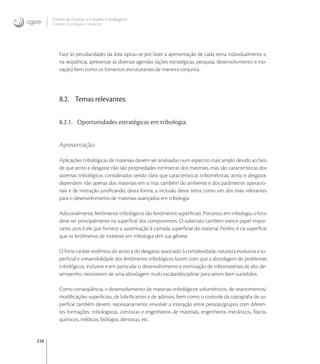 338
Centro de Gestão e Estudos Estratégicos
Ciência, Tecnologia e Inovação
Face às peculiaridades da área optou-se por fazer a apresentação de cada tema individualmente e,
na seqüência, apresentar as diversas agendas (ações estratégicas; pesquisa, desenvolvimento e ino-
vação) bem como os fomentos estruturantes de maneira conjunta.
8.2. Temas relevantes:
8.2.1. Oportunidades estratégicas em tribologia:
Apresentação:
Aplicações tribológicas de materiais devem ser analisadas num espectro mais amplo devido ao fato
de que atrito e desgaste não são propriedades intrínsecas dos materiais, mas são características dos
sistemas tribológicos considerados sendo claro que características tribométricas, atrito e desgaste,
dependem não apenas dos materiais em si mas também do ambiente e dos parâmetros operacio-
nais e de interação justiﬁcando, desta forma, a inclusão deste tema como um dos mais relevantes
para o desenvolvimento de materiais avançados em tribologia
Adicionalmente, fenômenos tribológicos são fenômenos superﬁciais. Portanto, em tribologia, o foco
deve ser principalmente na superfície dos componentes. O substrato também exerce papel impor-
tante, pois é ele que fornece a sustentação à camada superﬁcial do material. Porém, é na superfície
que os fenômenos de interesse em tribologia têm sua gênese.
O forte caráter sistêmico do atrito e do desgaste, associado à complexidade, natureza evolutiva e su-
perﬁcial e irreversibilidade dos fenômenos tribológicos fazem com que a abordagem de problemas
tribológicos, inclusive e em particular o desenvolvimento e otimização de tribomateriais de alto de-
sempenho, necessitem de uma abordagem multi escalar/disciplinar para serem bem sucedidos.
Como conseqüência, o desenvolvimento de materiais tribológicos volumétricos, de revestimentos/
modiﬁcações superﬁciais, de lubriﬁcantes e de aditivos, bem como o controle da topograﬁa de su-
perfície também devem, necessariamente, envolver a interação entre pessoas/grupos com diferen-
tes formações: tribologistas, cientistas e engenheiros de materiais, engenheiros mecânicos, físicos,
químicos, médicos, biólogos, dentistas, etc.
 