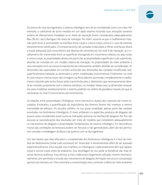 339
Materiais Avançados | 2010-2022
Oportunidades Econômicas para Materiais Avançados na Tribologia1
Do ponto de vista da engenharia, o sistema tribológico tem de ser considerado como um todo. Por
exemplo, o coeﬁciente de atrito medido em um dado sistema incluindo suas restrições somente
poderá ser efetivamente modelado se os níveis de interação forem considerados adequadamente.
Blau (BLAU ) distingue três níveis de interação. No nível I, assume-se que o cisalhamento indu-
zido pelo atrito é acomodado na interface entre corpo e contra-corpo, como é o caso de sistemas
eﬁcientemente lubriﬁcados. O comportamento de camadas moleculares e ﬁlmes interfaciais ditará
a escala adequada (sub nanométrico até dezenas de nanometros). No nível II de interação, se o ci-
salhamento for transmitido entre as superfícies interagindo em movimento relativo, ou seja, corpo
e contra-corpo, as propriedades destes, em particular as propriedades superﬁciais e sub-superﬁciais,
deverão ser incluídas em um modelo realista da interação. As propriedades do meio ambiente e
suas interações com os outros componentes do tribosistema também deverão ser consideradas. As
dimensões das asperidades em contato acrescidas das dimensões das camadas modiﬁcadas sub-
superﬁcialmente balizarão as dimensões a serem modelizadas (micrometros). Finalmente, no nível
III, caso corpo e contra-corpo não consigam, via ﬂuxo plástico, acomodar completamente o cisalha-
mento induzido pelo atrito, forças serão transmitidas para o dispositivo, que necessariamente deve-
rá ser incluído, juntamente com o sistema mecânico, no modelo. Neste caso, as dimensões necessá-
rias para modelizar satisfatoriamente o sistema poderão ser ordens de grandeza maiores do que as
necessárias no nível II (micrometros até centímetros).
As relações entre propriedades tribológicas, micro estrutura e dureza dos materiais são muito es-
tudadas. Entretanto, a quantiﬁcação da importância dos diversos fatores não mereceu a mesma
intensidade de esforços. Os estudos cobrem, na sua quase totalidade, apenas parte das variáveis
envolvidas nos fenômenos tribológicos. O meio ambiente e o papel dos produtos de desgaste são
poucas vezes considerados assim como as interações químicas na interface de desgaste. Por ﬁm, são
escassas as racionalizações dos resultados por meio de modelos que considerem adequadamente
os mecanismos de desgaste e propriedades fundamentais do sistema tribológico. Em decorrência,
muitas das correlações da literatura podem ser fortuitas e não generalizáveis, além de não permiti-
rem conciliar a modelagem da física e da química com as da engenharia.
Um dos fatores que mais diﬁcultam a compreensão dos fenômenos tribológicos é o fato da inter-
face de deslizamento (onde tudo acontece!) ser “enterrada” e extremamente difícil de ser acessada
experimentalmente. Para estudar esta interface, os tribologistas tradicionalmente têm que separar
corpo e contra-corpo antes de analisá-los. Esta abordagem ex situ pode se beneﬁciar das mais di-
versas técnicas analíticas. Esta técnica, a mais tradicional e largamente utilizada, mesmo internacio-
nalmente, tem permitido o estudo dos mecanismos de desgaste, formação, estrutura e composição
química da interface, etc. Para minimizar a contaminação e/ou conhecer o efeito do meio ambiente
 