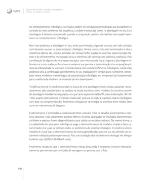 340
Centro de Gestão e Estudos Estratégicos
Ciência, Tecnologia e Inovação
no comportamento tribológico, os ensaios podem ser conduzidos em câmaras que possibilitem o
controle do meio ambiente. Na seqüência, a análise é executada como na abordagem ex situ. Esta
abordagem é bastante preconizada quando a composição química da interface tem papel impor-
tante no comportamento tribológico.
Bem mais poderosa, a abordagem in situ, ainda que limitada a algumas técnicas, tem sido utilizada
com bastante sucesso na caracterização tribológica. Dentre outras, têm sido monitorados in situ a
resistência elétrica do contato, emissões de infravermelho (saídas do sistema), espectroscopia Ra-
man e de infravermelho, microscopia ótica e eletrônica de varredura etc (técnicas analíticas). Pela
combinação de alguma técnica espectroscópica com microscopia ótica chega-se à abordagem tri-
bométrica in situ poderosa ferramenta moderna que permite a determinação da composição quí-
mica da tribocamada na interface e correlacioná-la com outros fenômenos tribológicos. Ainda mais
poderosa seria a combinação da tribometria in situ realizada com temperatura e ambiente contro-
lado. Novos modelos e metodologias de caracterização tribológica em tempo real são fundamentais
para a melhora da eﬁciência de materiais de alto desempenho
Tendência recente no cenário mundial é a busca de uma abordagem multi-escalar, passando, neces-
sariamente, pelo acoplamento de analises na escala atomística com modelos do continuo através
de abordagens hibridas hierarquizadas, em que tanto experimental (AFM, nano indentação, FIB-HR-
TEM) quanto teoricamente (Dinâmica molecular) procura-se explicar aspectos macro tribológicos
com base na compreensão dos fenômenos dissipativos de energia na interface entre sólidos bem
como os mecanismos de desgaste.
Evidentemente, é primordial a existência de fortes vínculos entre os desaﬁos experimentais e teó-
ricos descritos. Mais claramente, avanços efetivos só serão alcançados se resultados experimentais
conﬁáveis e precisos forem disponibilizados para validar os modelos teóricos. Da mesma forma, a
complexidade dos processos tribológicos exige o desenvolvimento de modelos simples e bem ca-
racterizados nos quais se deﬁnam todos os parâmetros do sistema tribológico. A existência destes
modelos é crucial para o desenvolvimento de teorias generalizadas que, por sua vez, deverão ser to-
talmente validadas pelos experimentos. Para uma avaliação dos modelos em tribologia ver Meng e
Ludema  (MENG E LUDEMA )
Finalmente, ressalta-se que o desenvolvimento nestas áreas ainda é incipiente, inclusive internacio-
nalmente, permitindo oportunidades de vantagem competitiva para o País.
 