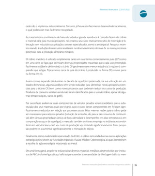 35
Materiais Avançados | 2010-2022
Materiais avançados para defesa nacional e segurança pública
cado não o implantou industrialmente. Portanto, já houve conhecimento desenvolvido localmente,
o qual poderia ser mais facilmente recuperado.
As características combinadas de baixa densidade e grande resistência à corrosão fazem do titânio
o material ideal para muitas aplicações. No entanto, seu custo relativamente alto de mineração e fa-
bricação tem reduzido sua aplicação a setores especializados, como o aeroespacial. Pesquisas recen-
tes visando à redução desses custos resultaram no desenvolvimento de mais de  novos processos
potenciais para a produção de titânio metálico.
O titânio metálico é utilizado amplamente tanto em sua forma comercialmente pura (CP) como
em uma série de ligas que otimizam diversas propriedades requeridas para cada uso pretendido.
Facilmente soldável e deformável, o titânio CP geralmente tem menor resistência à tração e à com-
pressão que as ligas. Tipicamente, cerca de  do titânio é produzido na forma CP, a maior parte
na forma em pó.
Assim como a expansão do alumínio na década de  foi impulsionada por sua utilização em uti-
lidades domésticas, algumas análises vêm sendo realizadas para identiﬁcar novas aplicações poten-
ciais para o titânio CP, bem como novos processos que poderiam reduzir os custos de produção.
Produtos de consumo similares ainda não foram identiﬁcados para o uso de titânio, apesar de algu-
mas tentativas (p.ex., tacos de golfe).
Por outro lado, avaliam-se quais componentes de veículos pesados seriam candidatos para a subs-
tituição dos seus materiais atuais por titânio, caso o custo desses componentes em Ti sejam signi-
ﬁcativamente reduzidos em relação aos patamares atuais. Pelas mesmas razões que o titânio pode
ser interessante para veículos pesados (redução de emissões, do peso e do consumo de combustí-
vel, além de suas propriedades únicas de baixa densidade e desempenho em altas temperaturas em
comparação ao aço e às superligas), o mercado também avalia seu emprego na indústria automobi-
lística em veículos leves, caso seu custo de produção seja reduzido signiﬁcativamente. Essas pesqui-
sas podem vir a aumentar signiﬁcativamente o mercado do titânio.
Finalmente, como evidenciado neste estudo do CGEE, o titânio tem ainda diversas outras aplicações
estratégicas nos setores de Atividades Espaciais e Saúde Médico-Odontológica, as quais corroboram
a escolha da ação estratégica relacionada ao metal.
De uma forma geral, propõe-se industrializar diversos materiais metálicos desenvolvidos por institu-
tos de P&D, inclusive ligas de aço balístico para atender às necessidades de blindagem balística men-
 