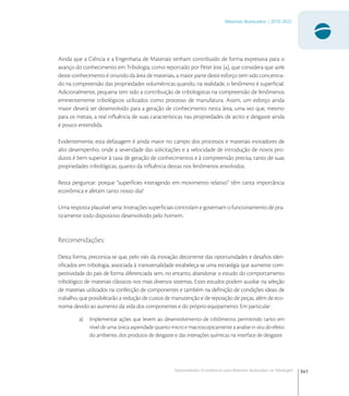 341
Materiais Avançados | 2010-2022
Oportunidades Econômicas para Materiais Avançados na Tribologia1
Ainda que a Ciência e a Engenharia de Materiais tenham contribuído de forma expressiva para o
avanço do conhecimento em Tribologia, como reportado por Peter Jost [], que considera que 
deste conhecimento é oriundo da área de materiais, a maior parte deste esforço tem sido concentra-
do na compreensão das propriedades volumétricas quando, na realidade, o fenômeno é superﬁcial.
Adicionalmente, pequena tem sido a contribuição de tribologistas na compreensão de fenômenos
eminentemente tribológicos utilizados como processo de manufatura. Assim, um esforço ainda
maior deverá ser desenvolvido para a geração de conhecimento nesta área, uma vez que, mesmo
para os metais, a real inﬂuência de suas características nas propriedades de atrito e desgaste ainda
é pouco entendida.
Evidentemente, esta defasagem é ainda maior no campo dos processos e materiais inovadores de
alto desempenho, onde a severidade das solicitações e a velocidade de introdução de novos pro-
dutos é bem superior à taxa de geração de conhecimentos e à compreensão precisa, tanto de suas
propriedades tribológicas, quanto da inﬂuência destas nos fenômenos envolvidos.
Resta perguntar: porque “superfícies interagindo em movimento relativo” têm tanta importância
econômica e afetam tanto nosso dia?
Uma resposta plausível seria: Interações superﬁciais controlam e governam o funcionamento de pra-
ticamente todo dispositivo desenvolvido pelo homem.
Recomendações:
Desta forma, preconiza-se que, pelo viés da inovação decorrente das oportunidades e desaﬁos iden-
tiﬁcados em tribologia, associada à transversalidade estabeleça-se uma estratégia que aumente com-
petitividade do país de forma diferenciada sem, no entanto, abandonar o estudo do comportamento
tribológico de materiais clássicos nos mais diversos sistemas. Estes estudos podem auxiliar na seleção
de materiais utilizados na confecção de componentes e também na deﬁnição de condições ideais de
trabalho, que possibilitarão a redução de custos de manutenção e de reposição de peças, além de eco-
nomia devido ao aumento da vida dos componentes e do próprio equipamento. Em particular:
a) Implementar ações que levem ao desenvolvimento de tribômetros permitindo tanto em
nível de uma única asperidade quanto micro e macroscopicamente a analise in situ do efeito
do ambiente, dos produtos de desgaste e das interações químicas na interface de desgaste.
 