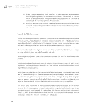 342
Centro de Gestão e Estudos Estratégicos
Ciência, Tecnologia e Inovação
b) Apoiar ações para estimular a análise tribológica em diferentes escalas de dimensões em
particular pelo acoplamento de analises na escala atomística com modelos do continuo
através de abordagens hibridas hierarquizadas bem como pela extensão da capacidade de
caracterização de tribômetros por toda a faixa de escalas.
c) Aprimorar a interação de diferentes grupos de forma que a multi disciplinaridade seja
favorecida em particular pela existência de fortes vínculos entre os desaﬁos experimen-
tais e teóricos.
Agenda de PD&I/fomentos:
Realizar uma oﬁcina para identiﬁcar potenciais participantes, suas competências e potencialidades e,
em conseqüência, uma avaliação mais realista dos recursos necessários para a indução de uma rede
nacional de tribologia (multidisciplinar privilegiando a interação entre a tribologia e a engenharia e
ciência dos materiais) envolvendo a academia, centros de pesquisa e o setor produtivo
Os membros da rede deverão eleger um comitê consultivo que estabelecerá critérios para a seleção
de temas pré-competitivos que serão ﬁnanciados pela rede.
Projetos especíﬁcos poderão (deverão) ser desenvolvidos porém com busca de ﬁnanciamento pelos
parceiros.
Do ponto de vista da infra-estrutura sugere-se que pelo menos dois grupos nacionais sejam fortale-
cidos na sua capacidade de análise tribológica inclusive dispondo de equipamentos multi usuários
disponibilizados para toda a rede.
Recomenda-se, ainda, através do ﬁnanciamento de infra-estrutura básica, a consolidação/indução de
pelo ao menos mais três grupos acadêmicos afeitos diretamente a tribologia. A infra-estrutura básica
deverá contar com, pelo menos, equipamentos dedicados a exploração da competência do grupo.
Sugere-se que estes grupos sejam selecionados/induzidos com vistas a complementaridade das com-
petências não se replicando as competências/infra-estrutura já existentes nos grupos lideres.
Sem dúvida, como instrumento de indução da multi/inter disciplinaridade apoiar, através do ﬁnan-
ciamento de infra-estrutura, pelo menos seis grupos afeitos a engenharia/ciências dos materiais que
deverão desenvolver as atividades de forma associada, sinérgica e complementar aos grupos de tri-
bologia da rede. Devido a diversidade de ações possíveis ﬁca difícil (impossível) adiantar qualquer
especulação sobre a infra-estrutura necessária para cada grupo.
 