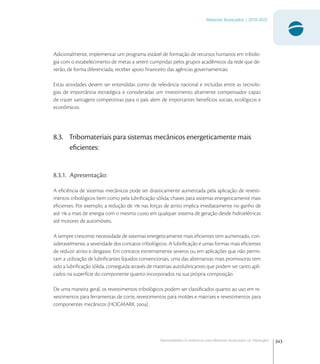 343
Materiais Avançados | 2010-2022
Oportunidades Econômicas para Materiais Avançados na Tribologia1
Adicionalmente, implementar um programa estável de formação de recursos humanos em tribolo-
gia com o estabelecimento de metas a serem cumpridas pelos grupos acadêmicos da rede que de-
verão, de forma diferenciada, receber apoio ﬁnanceiro das agências governamentais.
Estas atividades devem ser entendidas como de relevância nacional e incluídas entre as tecnolo-
gias de importância estratégica e consideradas um investimento altamente compensador capaz
de trazer vantagens competitivas para o país alem de importantes benefícios sociais, ecológicos e
econômicos.
8.3. Tribomateriais para sistemas mecânicos energeticamente mais
eﬁcientes:
8.3.1. Apresentação:
A eﬁciência de sistemas mecânicos pode ser drasticamente aumentada pela aplicação de revesti-
mentos tribológicos bem como pela lubriﬁcação sólida; chaves para sistemas energeticamente mais
eﬁcientes. Por exemplo, a redução de  nas forças de atrito implica imediatamente no ganho de
até  a mais de energia com o mesmo custo em qualquer sistema de geração desde hidroelétricas
até motores de automóveis.
A sempre crescente necessidade de sistemas energeticamente mais eﬁcientes tem aumentado, con-
sideravelmente, a severidade dos contatos tribológicos. A lubriﬁcação é umas formas mais eﬁcientes
de reduzir atrito e desgaste. Em contatos extremamente severos ou em aplicações que não permi-
tam a utilização de lubriﬁcantes líquidos convencionais, uma das alternativas mais promissoras tem
sido a lubriﬁcação sólida, conseguida através de materiais autolubricantes que podem ser tanto apli-
cados na superfície do componente quanto incorporados na sua própria composição.
De uma maneira geral, os revestimentos tribológicos podem ser classiﬁcados quanto ao uso em re-
vestimentos para ferramentas de corte, revestimentos para moldes e matrizes e revestimentos para
componentes mecânicos (HOGMARK ) .
 