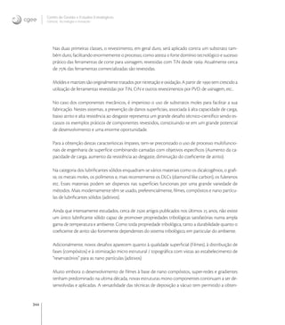 344
Centro de Gestão e Estudos Estratégicos
Ciência, Tecnologia e Inovação
Nas duas primeiras classes, o revestimento, em geral duro, será aplicado contra um substrato tam-
bém duro, facilitando enormemente o processo, como atesta o forte domínio tecnológico e sucesso
prático das ferramentas de corte para usinagem, revestidas com TiN desde . Atualmente cerca
de  das ferramentas comercializadas são revestidas.
Moldes e matrizes são originalmente tratados por nitretação e oxidação. A partir de  tem crescido a
utilização de ferramentas revestidas por TiN, CrN e outros revestimentos por PVD. de usinagem, etc..
No caso dos componentes mecânicos, é imperioso o uso de substratos moles para facilitar a sua
fabricação. Nestes sistemas, a prevenção de danos superﬁciais, associada à alta capacidade de carga,
baixo atrito e alta resistência ao desgaste representa um grande desaﬁo técnico-cientíﬁco sendo es-
cassos os exemplos práticos de componentes revestidos, constituindo-se em um grande potencial
de desenvolvimento e uma enorme oportunidade.
Para a obtenção destas características ímpares, tem-se preconizado o uso de processo multifuncio-
nais de engenharia de superfície combinando camadas com objetivos especíﬁcos (Aumento da ca-
pacidade de carga, aumento da resistência ao desgaste, diminuição do coeﬁciente de atrito).
Na categoria dos lubriﬁcantes sólidos enquadram-se vários materiais como os dicalcogênios, o graﬁ-
te, os metais moles, os polímeros e, mais recentemente os DLCs (diamond like carbon), os fulerenos
etc. Esses materiais podem ser dispersos nas superfícies funcionais por uma grande variedade de
métodos. Mais modernamente têm se usado, preferencialmente, ﬁlmes, compósitos e nano partícu-
las de lubriﬁcantes sólidos (aditivos).
Ainda que intensamente estudados, cerca de  artigos publicados nos últimos  anos, não existe
um único lubriﬁcante sólido capaz de promover propriedades tribológicas satisfatórias numa ampla
gama de temperatura e ambiente. Como toda propriedade tribológica, tanto a durabilidade quanto o
coeﬁciente de atrito são fortemente dependentes do sistema tribológico, em particular do ambiente.
Adicionalmente, novos desaﬁos aparecem quanto à qualidade superﬁcial (Filmes), à distribuição de
fases (compósitos) e à otimização micro estrutural / topográﬁca com vistas ao estabelecimento de
“reservatórios” para as nano partículas (aditivos)
Muito embora o desenvolvimento de ﬁlmes à base de nano compósitos, super-redes e gradientes
tenham predominado na ultima década, novas estruturas mono componentes continuam a ser de-
senvolvidas e aplicadas. A versatilidade das técnicas de deposição a vácuo tem permitido a obten-
 