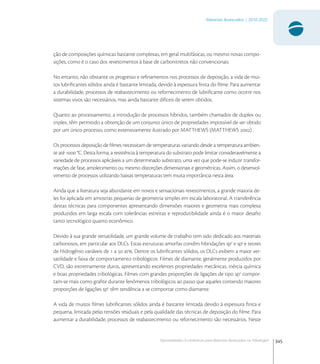 345
Materiais Avançados | 2010-2022
Oportunidades Econômicas para Materiais Avançados na Tribologia1
ção de composições químicas bastante complexas, em geral multifásicas, ou mesmo novas compo-
sições, como é o caso dos revestimentos à base de carbonitretos não convencionais.
No entanto, não obstante os progresso e reﬁnamentos nos processos de deposição, a vida de mui-
tos lubriﬁcantes sólidos ainda é bastante limitada, devido à espessura ﬁnita do ﬁlme. Para aumentar
a durabilidade, processos de reabastecimento ou refornecimento de lubriﬁcante como ocorre nos
sistemas vivos são necessários, mas ainda bastante difíceis de serem obtidos.
Quanto ao processamento, a introdução de processos híbridos, também chamados de duplex ou
triplex, têm permitido a obtenção de um conjunto único de propriedades impossível de ser obtido
por um único processo, como extensivamente ilustrado por MATTHEWS (MATTHEWS ) .
Os processos deposição de ﬁlmes necessitam de temperaturas variando desde a temperatura ambien-
te até  °C. Desta forma, a resistência à temperatura do substrato pode limitar consideravelmente a
variedade de processos aplicáveis a um determinado substrato, uma vez que pode-se induzir transfor-
mações de fase, amolecimento ou mesmo distorções dimensionais e geométricas. Assim, o desenvol-
vimento de processos utilizando baixas temperaturas tem muita importância nesta área.
Ainda que a literatura seja abundante em novos e sensacionais revestimentos, a grande maioria de-
les foi aplicada em amostras pequenas de geometria simples em escala laboratorial. A transferência
destas técnicas para componentes apresentando dimensões maiores e geometria mais complexa
produzidos em larga escala com tolerâncias estreitas e reprodutibilidade ainda é o maior desaﬁo
tanto tecnológico quanto econômico.
Devido à sua grande versatilidade, um grande volume de trabalho tem sido dedicado aos materiais
carbonosos, em particular aos DLCs. Estas estruturas amorfas contêm hibridações sp
e sp
e teores
de Hidrogênio variáveis de  a  at. Dentre os lubriﬁcantes sólidos, os DLCs exibem a maior ver-
satilidade e faixa de comportamento tribológicos. Filmes de diamante, geralmente produzidos por
CVD, são extremamente duros, apresentando excelentes propriedades mecânicas, inércia química
e boas propriedades tribológicas. Filmes com grandes proporções de ligações de tipo sp
compor-
tam-se mais como graﬁte durante fenômenos tribológicos ao passo que aqueles contendo maiores
proporções de ligações sp
têm tendência a se comportar como diamante.
A vida de muitos ﬁlmes lubriﬁcantes sólidos ainda é bastante limitada devido à espessura ﬁnita e
pequena, limitada pelas tensões residuais e pela qualidade das técnicas de deposição do ﬁlme. Para
aumentar a durabilidade, processos de reabastecimento ou refornecimento são necessários. Neste
 