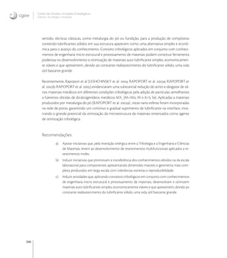 346
Centro de Gestão e Estudos Estratégicos
Ciência, Tecnologia e Inovação
sentido, técnicas clássicas, como metalurgia do pó ou fundição, para a produção de compósitos
contendo lubriﬁcantes sólidos em sua estrutura aparecem como uma alternativa simples e econô-
mica para o avanço do conhecimento. Conceito tribológicos aplicados em conjunto com conheci-
mentos de engenharia micro estrutural e processamento de materiais podem constituir ferramenta
poderosa no desenvolvimento e otimização de materiais auto lubriﬁcante simples, economicamen-
te viáveis e que apresentem, devido ao constante reabastecimento do lubriﬁcante sólido, uma vida
útil bastante grande.
Recentemente, Rapoport et al (LESHCHINSKY et al. ; RAPOPORT et al. a; RAPOPORT et
al. b; RAPOPORT et al. ) evidenciaram uma substancial redução do atrito e desgaste de vá-
rios materiais metálicos em diferentes condições tribológicas pela adição de partículas semelhantes
a fulerenos obtidas de dicalcogenídeos metálicos MX
(M=Mo, W e X=S, Se). Aplicadas a materiais
produzidos por metalurgia do pó (RAPOPORT et al. a) , estas nano esferas foram incorporadas
na rede de poros, garantindo um continuo e gradual suprimento de lubriﬁcante na interface, mos-
trando o grande potencial da otimização da microestrutura de materiais sinterizados como agente
de otimização tribológica.
Recomendações:
a) Apoiar iniciativas que, pela interação sinérgica entre a Tribologia e a Engenharia e Ciências
de Materiais, levem ao desenvolvimento de revestimentos multifuncionais aplicados a re-
vestimentos moles.
b) Induzir iniciativas que promovam a transferência dos conhecimentos obtidos na da escala
laboratorial para componentes apresentando dimensões maiores e geometria mais com-
plexa produzidos em larga escala com tolerâncias estreitas e reprodutibilidade.
c) Induzir atividades que, aplicando conceitos tribológicos em conjunto com conhecimentos
de engenharia micro estrutural e processamento de materiais, desenvolvam e otimizem
materiais auto lubriﬁcantes simples, economicamente viáveis e que apresentem, devido ao
constante reabastecimento do lubriﬁcante sólido, uma vida útil bastante grande.
 