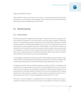 347
Materiais Avançados | 2010-2022
Oportunidades Econômicas para Materiais Avançados na Tribologia1
Agenda de PD&I/Fomentos:
Após realização da oﬁcina preconizada no item anterior e conseqüente identiﬁcação de potenciais
participantes, suas competências e potencialidades induzir editais levando ao desenvolvimento de
materiais para sistemas energeticamente mais eﬁcientes.
8.4. Biotribomateriais:
8.4.1. Apresentação:
Biotribomateriais podem ser agentes de saúde integral. O corpo humano contém um grande núme-
ro de superfícies interagindo em movimento relativo e que estão sujeitas a desgaste e lubriﬁcação.
Neste caso, o ambiente aquoso presente impõe um sem número de variáveis cujos efeitos ainda não
são bem conhecidos e entendidos pela tribologia “clássica”, o que torna o desenvolvimento dos bio-
tribomateriais uma área de grande importância e potencialidade. Um entendimento completo do
desempenho de componentes biomecânicos que possam substituir órgãos naturais somente pode
ser conseguido ao se conhecer o atrito, o regime de lubriﬁcação operante e os mecanismos de des-
gaste, tanto nos órgãos naturais em funcionamento dentro do corpo humano quanto nos disposi-
tivos biomecânicos artiﬁciais bem como sua biocompatibilidade.
Uma abordagem multidisciplinar envolvendo conceitos médico biológicos associados à ciência e enge-
nharia de matérias complementados pela utilização de características biomiméticas e tribologia certa-
mente levarão ao desenvolvimento de biotribomateriais de maior desempenho e menor custo.
O implante de próteses ósseas, em especial de próteses de quadril e de joelho, é considerado como
o grande feito da cirurgia ortopédica no século XX. Por aproximadamente  anos, este campo foi
praticamente dominado pelo uso de implantes consistindo de cabeças femorais metálicas e acetá-
bulos poliméricos, conhecidos implantes Charnley LFA (Low Friction Arthroplasty). Porém, materiais
alternativos têm sido propostos e testados nos últimos anos como substitutos superiores aos im-
plantes clássicos sob o ponto de vista de longevidade da prótese (SMITH et al. ).
Para reduzir as taxas de desgaste e conseqüentemente a formação dos resíduos que causam a
osteólise, tem havido nos últimos anos, por exemplo, uma ressurgência de interesse em relação às
 