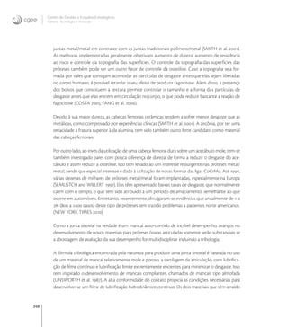 348
Centro de Gestão e Estudos Estratégicos
Ciência, Tecnologia e Inovação
juntas metal/metal em contraste com as juntas tradicionais polímero/metal (SMITH et al. ).
As melhoras implementadas geralmente objetivam aumento de dureza, aumento de resistência
ao risco e controle da topograﬁa das superfícies. O controle da topograﬁa das superfícies das
próteses também pode ser um outro fator de controle da osteólise. Caso a topograﬁa seja for-
mada por vales que consigam acomodar as partículas de desgaste antes que elas sejam liberadas
no corpo humano, é possível retardar o seu efeito de produzir fagocitose. Além disso, a presença
dos bolsos que constituem a textura permite controlar o tamanho e a forma das partículas de
desgaste antes que elas entrem em circulação no corpo, o que pode reduzir bastante a reação de
fagocitose (COSTA ; FANG et al. ).
Devido à sua maior dureza, as cabeças femorais cerâmicas tendem a sofrer menor desgaste que as
metálicas, como comprovado por experiências clínicas (SMITH et al. ). A zircônia, por ter uma
tenacidade à fratura superior à da alumina, tem sido também outro forte candidato como material
das cabeças femorais.
Por outro lado, ao invés da utilização de uma cabeça femoral dura sobre um acetábulo mole, tem-se
também investigado pares com pouca diferença de dureza, de forma a reduzir o desgaste do ace-
tábulo e assim reduzir a osteólise. Isto tem levado ao um interesse ressurgente nas próteses metal/
metal, sendo que especial interesse é dado à utilização de novas formas das ligas CoCrMo. Até ,
várias dezenas de milhares de próteses metal/metal foram implantadas, especialmente na Europa
(SEMLISTCH and WILLERT ). Elas têm apresentado baixas taxas de desgaste, que normalmente
caem com o tempo, o que tem sido atribuído a um período de amaciamento, semelhante ao que
ocorre em automóveis. Entretanto, recentemente, divulgaram-se evidências que anualmente de  a
 ( a  casos) deste tipo de próteses tem trazido problemas a pacientes norte americanos.
(NEW YORK TIMES )
Como a junta sinovial na verdade é um mancal auto-contido de incrível desempenho, avanços no
desenvolvimento de novos materiais para próteses ósseas articuladas somente serão substanciais se
a abordagem de avaliação da sua desempenho for multidisciplinar incluindo a tribologia.
A fórmula tribológica encontrada pela natureza para produzir uma junta sinovial é baseada no uso
de um material de mancal relativamente mole e poroso, a cartilagem da articulação, com lubriﬁca-
ção de ﬁlme contínuo e lubriﬁcação limite extremamente eﬁcientes para minimizar o desgaste. Isso
tem inspirado o desenvolvimento de mancais compliantes, chamados de mancais tipo almofada
(UNSWORTH et al. ). A alta conformidade do contato propicia as condições necessárias para
desenvolver-se um ﬁlme de lubriﬁcação hidrodinâmico contínuo. Os dois materiais que têm atraído
 
