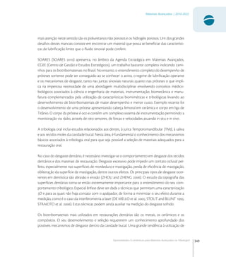 349
Materiais Avançados | 2010-2022
Oportunidades Econômicas para Materiais Avançados na Tribologia1
mais atenção neste sentido são os poliuretanos não porosos e os hidrogéis porosos. Um dos grandes
desaﬁos destes mancais consiste em encontrar um material que possa se beneﬁciar das característi-
cas de lubriﬁcação limite que o ﬂuido sinovial pode conferir.
SOARES (SOARES ) apresenta, no âmbito da Agenda Estratégica em Materiais Avançados,
CGEE (Centro de Gestão e Estudos Estratégicos), um trabalho bastante completo indicando cami-
nhos para os biotribomateriais no Brasil. No entanto, o entendimento completo do desempenho de
próteses somente pode ser conseguido ao se conhecer o atrito, o regime de lubriﬁcação operante
e os mecanismos de desgaste, tanto nas juntas sinoviais naturais quanto nas próteses o que impli-
ca na imperiosa necessidade de uma abordagem multidisciplinar envolvendo conceitos médico-
biológicos associados à ciência e engenharia de materiais, instrumentação, biomecânica e manu-
fatura complementados pela utilização de características biomiméticas e tribológicas levando ao
desenvolvimento de biotribomateriais de maior desempenho e menor custo. Exemplo recente foi
o desenvolvimento de uma prótese apresentando cabeça femoral em cerâmica e corpo em liga de
Titânio. O corpo da prótese é oco e contém um complexo sistema de instrumentação permitindo a
monitoração via rádio, através de oito sensores, de forcas e velocidades atuando in situ e in vivo.
A tribologia oral inclui estudos relacionados aos dentes, à junta Temporomandibular (TMJ), à saliva
e aos tecidos moles da cavidade bucal. Nesta área, é fundamental o conhecimento dos mecanismos
básicos associados à tribologia oral para que seja possível a seleção de materiais adequados para a
restauração oral.
No caso do desgaste dentário, é necessário investigar-se o comportamento em desgaste dos tecidos
dentários e dos materiais de restauração. Desgaste excessivo pode impedir um contato oclusal per-
feito, especialmente nas superfícies de mordedura e mastigação, perda de eﬁciência de mastigação,
obliteração da superfície de mastigação, dentre outros efeitos. Os principais tipos de desgaste ocor-
rentes em dentística são abrasão e erosão (ZHOU and ZHENG ). O estudo da topograﬁa das
superfícies dentárias torna-se então extremamente importante para o entendimento do seu com-
portamento tribológico. Especial ênfase deve ser dada a técnicas que permitam uma caracterização
D e para as quais não haja contato com o apalpador, de forma a minimizar o seu efeito durante a
medição, como é o caso da interferometria a laser (DE MELLO et al. ; STOUT and BLUNT ;
STRAIOTO et al. ). Estas técnicas podem ainda auxiliar na medição do desgaste sofrido.
Os biotribomateriais mais utilizados em restaurações dentárias são os metais, os cerâmicos e os
compósitos. O seu desenvolvimento e seleção requererem um conhecimento aprofundado dos
possíveis mecanismos de desgaste dentro da cavidade bucal. Uma grande tendência à utilização de
 