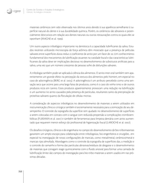 350
Centro de Gestão e Estudos Estratégicos
Ciência, Tecnologia e Inovação
materiais cerâmicos tem sido observada nos últimos anos devido à sua aparência semelhante à su-
perfície natural do dente e à sua durabilidade química. Porém, os cerâmicos são abrasivos e poten-
cialmente destrutivos em relação aos dentes naturais ou outras restaurações contra os quais eles se
oponham (MAGNE et al. ).
Um outro aspecto tribológico importante na dentística é a capacidade lubriﬁcante da saliva. Estu-
dos recentes utilizando microscopia de força atômica têm mostrado que a presença de películas
salivares entre superfícies duras reduz o coeﬁciente de atrito por um fator de . Um conhecimento
fundamental dos mecanismos de lubriﬁcação atuantes na cavidade bucal e das características lubri-
ﬁcantes da saliva deve ter implicações decisivas no desenvolvimento de substitutos artiﬁciais para a
saliva, uma vez que um número crescente de pessoas sofre de disfunções salivares.
A tribologia também pode ser aplicada à ciência dos alimentos. O atrito inter-oral também tem apa-
rentemente um grande efeito na percepção da textura dos alimentos pelo homem, em especial no
caso de adstringência (BERG et al. ). A adstringência é um atributo percebido como uma sen-
sação seca que ocorre para uma larga faixa de produtos, como é o caso do vinho tinto e de outros
produtos ricos em tanino. Estes produtos aparentemente provocam uma redução na lubriﬁcação
e um aumento no atrito causados pela presença de partículas, resultantes tanto da precipitação de
proteínas salivares quanto da ﬂoculação de células mortas.
A consideração de aspectos tribológicos no desenvolvimento de materiais a serem utilizados em
instrumentação clínica e cirúrgica também é extremamente necessária para a otimização de seu de-
sempenho. O controle da topograﬁa da superfície tem ajudado no desenvolvimento de superfícies
a serem colocadas em contato com o sangue com reduzida propensão a complicações tromboem-
bólicas (FUJISAWA et al. ) e também de ferramentas para limpeza dentária com atrito aumen-
tado que requerem menor esforço do proﬁssional de higienização bucal (LAROCHE et al. ).
Os desaﬁos cirúrgicos, clínicos e de engenharia no campo do desenvolvimento de bio-tribomateriais
garantem um amplo escopo para colaboração entre tribologistas, bio-engenheiros e cirurgiões , em
especial na investigação de novas conﬁgurações de mancais, como metal/metal, cerâmico/metal e
mancais tipo almofada. Abordagens como o controle da topograﬁa de superfícies das, a medição e
o controle do tamanho e forma das partículas abrasivas/resíduos de desgaste e o desenvolvimento
de materiais que consigam reagir quimicamente com o ﬂuido sinovial para formar uma camada de
lubriﬁcação limite são campos de investigação para bio-tribo-materiais a serem usados em nas pró-
ximas décadas.
 