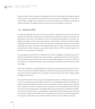 36
Centro de Gestão e Estudos Estratégicos
Ciência, Tecnologia e Inovação
cionadas anteriormente, e recuperar a capacidade anteriormente dominada de produção de ligas de
Titânio no país na área de defesa. Industrializar, ainda, novos processos metalúrgicos e novos proces-
sos de junção e soldagem de componentes estruturais, que possam ser utilizados na produção da
indústria de defesa, caso julgados viáveis dos pontos de vista tecnológicos e comerciais.
1.4.2. Agenda de PD&I
As pesquisas nesse segmento estão em contínua evolução e o desenvolvimento de novos materiais
metálicos está presente, principalmente, para aplicações estratégicas nos países mais evoluídos. No
Brasil, alguns investimentos são realizados mesmo em materiais já desenvolvidos no exterior. A de-
fasagem tecnológica entre os países pode justiﬁcar o investimento no Brasil em materiais conside-
rados desenvolvidos no exterior, no sentido de conquistar competências inexistentes ou recuperar
capacidades já obtidas, mas jamais industrializadas. Além disso, há ainda um grande potencial de
desenvolvimento desses materiais, o que justiﬁca investimentos em P&D nos aços em geral e, em
particular, nos aços especiais e avançados.
O atual estágio de conhecimento mundial permite inclusive modelagens computacionais que, em
função do desempenho esperado para a liga, estipulam a composição química e os processamen-
tos mais adequados para se obter a estrutura e as propriedades desejadas. No entanto, no Brasil, as
informações e as competências ainda se encontram dispersas, faltando investimentos para se atingir
esse estágio.
Outro fator interessante é a possibilidade de se associar a boa qualidade estrutural dos aços aos pro-
cessos de tratamento de superfície disponíveis, melhorando suas propriedades especíﬁcas com di-
versos ﬁns, tais como: proteção contra a corrosão, aumento da dureza e da vida em fadiga, redução
do desgaste, entre outros.
Os aços permitem obter uma vasta gama de propriedades devido à combinação das fases em sua
estrutura, o que permite ajustar a fração volumétrica e a morfologia das fases às propriedades de-
sejadas. Nesta linha de desenvolvimento, torna-se interessante o estudo e aplicações dos aços bifá-
sicos, multifásicos e de fases complexas. Pode-se ainda associar as propriedades das fases presentes
com o mecanismo de precipitação. A produção desses aços está associada à utilização de tratamen-
tos térmicos e termomecânicos, o que possibilita sua aplicação à grande maioria dos aços existentes
no mercado. A indústria automobilística tem utilizado bastante o processo de transformação de fa-
ses nos aços e, assim, espera-se que o mesmo venha a ocorrer no setor de defesa e segurança.
 