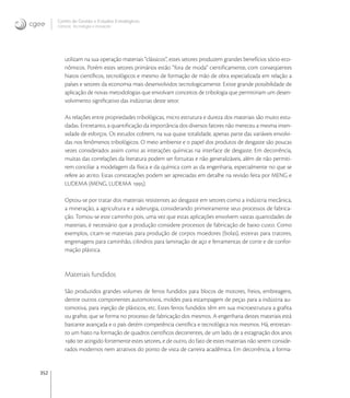 352
Centro de Gestão e Estudos Estratégicos
Ciência, Tecnologia e Inovação
utilizam na sua operação materiais “clássicos”, estes setores produzem grandes benefícios sócio-eco-
nômicos. Porém estes setores primários estão “fora de moda” cientiﬁcamente, com conseqüentes
hiatos cientíﬁcos, tecnológicos e mesmo de formação de mão de obra especializada em relação a
países e setores da economia mais desenvolvidos tecnologicamente. Existe grande possibilidade de
aplicação de novas metodologias que envolvam conceitos de tribologia que permitiriam um desen-
volvimento signiﬁcativo das indústrias deste setor.
As relações entre propriedades tribológicas, micro estrutura e dureza dos materiais são muito estu-
dadas. Entretanto, a quantiﬁcação da importância dos diversos fatores não mereceu a mesma inten-
sidade de esforços. Os estudos cobrem, na sua quase totalidade, apenas parte das variáveis envolvi-
das nos fenômenos tribológicos. O meio ambiente e o papel dos produtos de desgaste são poucas
vezes considerados assim como as interações químicas na interface de desgaste. Em decorrência,
muitas das correlações da literatura podem ser fortuitas e não generalizáveis, além de não permiti-
rem conciliar a modelagem da física e da química com as da engenharia, especialmente no que se
refere ao atrito. Estas constatações podem ser apreciadas em detalhe na revisão feita por MENG e
LUDEMA (MENG, LUDEMA ).
Optou-se por tratar dos materiais resistentes ao desgaste em setores como a indústria mecânica,
a mineração, a agricultura e a siderurgia, considerando primeiramente seus processos de fabrica-
ção. Tomou-se este caminho pois, uma vez que estas aplicações envolvem vastas quantidades de
materiais, é necessário que a produção considere processos de fabricação de baixo custo. Como
exemplos, citam-se materiais para produção de corpos moedores (bolas), esteiras para tratores,
engrenagens para caminhão, cilindros para laminação de aço e ferramentas de corte e de confor-
mação plástica.
Materiais fundidos
São produzidos grandes volumes de ferros fundidos para blocos de motores, freios, embreagens,
dentre outros componentes automotivos, moldes para estampagem de peças para a indústria au-
tomotiva, para injeção de plásticos, etc. Estes ferros fundidos têm em sua microestrutura a graﬁta
ou graﬁte, que se forma no processo de fabricação dos mesmos. A engenharia destes materiais está
bastante avançada e o país detém competência cientíﬁca e tecnológica nos mesmos. Há, entretan-
to um hiato na formação de quadros cientíﬁcos decorrentes, de um lado, de a estagnação dos anos
 ter atingido fortemente estes setores, e de outro, do fato de estes materiais não serem conside-
rados modernos nem atrativos do ponto de vista de carreira acadêmica. Em decorrência, a forma-
 