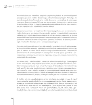 354
Centro de Gestão e Estudos Estratégicos
Ciência, Tecnologia e Inovação
ﬁníssimos e soﬁsticados tratamentos por plasma. Os principais processos de conformação plástica
para a produção destes produtos são a laminação, o forjamento e a estampagem. A tribologia, em
particular o estudo do coeﬁciente de atrito medido diretamente a partir da força de resistência ao
movimento, destes processos de fabricação teve poucos avanços experimentais em relação ao que
foi feito no início do século XX. Os avanços experimentais realizados na década de  e sumariza-
dos por Underwood () são referências utilizadas até hoje.
Os tratamentos térmicos e termoquímicos têm importância signiﬁcativa para os materiais confor-
mados plasticamente, uma vez que há uma necessária oposição entre a plasticidade requerida na
conformação e a resistência ao desgaste requerida no uso. São comuns os tratamentos de têmpera
e revenimento, bem como os mais diversos tratamentos de superfície que são abordados em outro
ponto deste trabalho. Cabe lembrar a importância que têm os tratamentos de cementação e nitre-
tação em aplicações tão simples como a fabricação de engrenagens.
As cerâmicas têm enorme importância na siderurgia sob a forma de refratários. O país vem estabe-
lecendo competência neste setor, ingressando numa fase de parceria e patrocínio da pesquisa por
parte da indústria. Na corrida por um espaço a curto prazo no mercado de aço, a autonomia no
desenvolvimento de refratários deve ter um peso expressivo devido às grandes quantidades e valo-
res associados a estes insumos, bem como ao impacto que paradas para troca dos mesmos tem na
produtividade das siderúrgicas.
Nos setores como a indústria mecânica, a mineração, a agricultura e a siderurgia, são empregados
muitos outros materiais em quantidades relativamente pequenas em relação aos analisados acima.
Estes materiais são de natureza muito variada. Os processos de fabricação e os tratamentos térmicos
ou de superfície são muitas vezes decisivos para materiais como, por exemplo, os aços para rolamen-
tos, transmissões, mesas e guias. Em particular, os tratamentos de superfície estão sendo muito estu-
dados no Brasil e no mundo, embora o volume de investigação não tenha resultado em alternativas
economicamente viáveis aos processos usados pelos setores primários da economia nacional.
O Brasil é o país mais avançado, do ponto de vista tecnológico, na produção e no uso do etanol
como combustível, seguido pelos EUA e, em menor escala, pela Argentina, Quênia, Malawi e outros.
A produção mundial de álcool aproxima-se dos  bilhões de litros, dos quais presume-se que até
 bilhões de litros sejam utilizados para ﬁns energéticos. O Brasil responde por  bilhões de litros
deste total. O álcool é utilizado em mistura com gasolina no Brasil, EUA, UE, México, Índia, Argen-
tina, Colômbia e, mais recentemente, no Japão. O uso exclusivo de álcool como combustível está
 