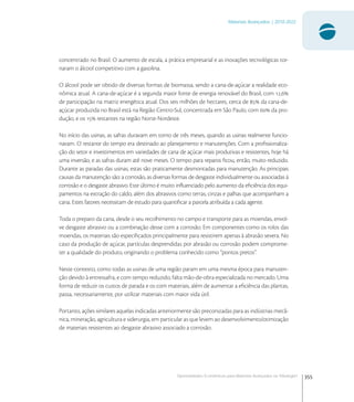 355
Materiais Avançados | 2010-2022
Oportunidades Econômicas para Materiais Avançados na Tribologia1
concentrado no Brasil. O aumento de escala, a prática empresarial e as inovações tecnológicas tor-
naram o álcool competitivo com a gasolina.
O álcool pode ser obtido de diversas formas de biomassa, sendo a cana-de-açúcar a realidade eco-
nômica atual. A cana-de-açúcar é a segunda maior fonte de energia renovável do Brasil, com ,
de participação na matriz energética atual. Dos seis milhões de hectares, cerca de  da cana-de-
açúcar produzida no Brasil está na Região Centro-Sul, concentrada em São Paulo, com  da pro-
dução, e os  restantes na região Norte-Nordeste.
No início das usinas, as safras duravam em torno de três meses, quando as usinas realmente funcio-
navam. O restante do tempo era destinado ao planejamento e manutenções. Com a proﬁssionaliza-
ção do setor e investimentos em variedades de cana de açúcar mais produtivas e resistentes, hoje há
uma inversão, e as safras duram até nove meses. O tempo para reparos ﬁcou, então, muito reduzido.
Durante as paradas das usinas, estas são praticamente desmontadas para manutenção. As principais
causas da manutenção são: a corrosão, as diversas formas de desgaste individualmente ou associadas á
corrosão e o desgaste abrasivo. Este último é muito inﬂuenciado pelo aumento da eﬁciência dos equi-
pamentos na extração do caldo, além dos abrasivos como terras, cinzas e palhas que acompanham a
cana. Estes fatores necessitam de estudo para quantiﬁcar a parcela atribuída a cada agente.
Toda o preparo da cana, desde o seu recolhimento no campo e transporte para as moendas, envol-
ve desgaste abrasivo ou a combinação desse com a corrosão. Em componentes como os rolos das
moendas, os materiais são especiﬁcados principalmente para resistirem apenas à abrasão severa. No
caso da produção de açúcar, partículas desprendidas por abrasão ou corrosão podem comprome-
ter a qualidade do produto, originando o problema conhecido como “pontos pretos”.
Neste contexto, como todas as usinas de uma região param em uma mesma época para manuten-
ção devido à entressafra, e com tempo reduzido, falta mão-de-obra especializada no mercado. Uma
forma de reduzir os custos de parada e os com materiais, além de aumentar a eﬁciência das plantas,
passa, necessariamente, por utilizar materiais com maior vida útil.
Portanto, ações similares aquelas indicadas anteriormente são preconizadas para as indústrias mecâ-
nica, mineração, agricultura e siderurgia, em particular as que levem ao desenvolvimento/otimização
de materiais resistentes ao desgaste abrasivo associado a corrosão.
 