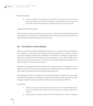356
Centro de Gestão e Estudos Estratégicos
Ciência, Tecnologia e Inovação
Recomendações:
a) Estimular e implantar um programa que, enfatizando a formação de recursos humanos,
avance a aplicação de novos conceitos tribológicos multidisciplinares, no desenvolvimento
de materiais de alto desempenho para os setores primários da economia nacional.
Agenda de PD&I/Fomentos:
Após realização da oﬁcina preconizada no item anterior e conseqüente identiﬁcação de potenciais
participantes, suas competências e potencialidades induzir editais levando ao desenvolvimento de
materiais para os setores primários da economia nacional.
8.6. Conclusão e recomendações:
Realizar uma oﬁcina para identiﬁcar potenciais participantes, suas competências e potencialidades e,
em conseqüência, uma avaliação mais realista dos recursos necessários para a indução de uma rede
nacional de tribologia (multidisciplinar privilegiando a interação entre a tribologia e a engenharia e
ciência dos materiais) envolvendo a academia, centros de pesquisa e o setor produtivo.Obs. É dese-
jável que químicos e físicos participem uma vez que em tribologia há carência de aplicação de fun-
damentos de ciência provenientes destas áreas.
Implementar um programa estável de formação de recursos humanos em tribologia com o esta-
belecimento de metas a serem cumpridas pelos grupos acadêmicos da rede que deverão, de forma
diferenciada, receber apoio ﬁnanceiro das agências governamentais.
Esta rede/programa deve ser entendido como de relevância nacional e incluído entre as tecnologias
de importância estratégica e considerado um investimento altamente compensador capaz de trazer
vantagens competitivas para o pais além de benefícios sociais, ecológicos e econômicos.
Em particular:
1) Aprimorar a interação de diferentes grupos de forma que a multi disciplinaridade seja fa-
vorecida em particular pela existência de fortes vínculos entre os desaﬁos experimentais
e teóricos.
2) Apoiar ações para estabelecer análise de diferentes escalas de dimensões em particular
 