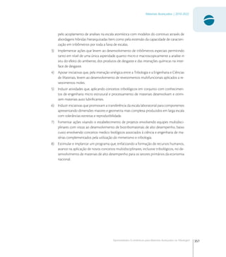 357
Materiais Avançados | 2010-2022
Oportunidades Econômicas para Materiais Avançados na Tribologia1
pelo acoplamento de analises na escala atomística com modelos do continuo através de
abordagens hibridas hierarquizadas bem como pela extensão da capacidade de caracteri-
zação em tribômetros por toda a faixa de escalas.
3) Implementar ações que levem ao desenvolvimento de tribômetros especiais permitindo
tanto em nível de uma única asperidade quanto micro e macroscopicamente a analise in
situ do efeito do ambiente, dos produtos de desgaste e das interações químicas na inter-
face de desgaste.
4) Apoiar iniciativas que, pela interação sinérgica entre a Tribologia e a Engenharia e Ciências
de Materiais, levem ao desenvolvimento de revestimentos multifuncionais aplicados a re-
vestimentos moles.
5) Induzir atividades que, aplicando conceitos tribológicos em conjunto com conhecimen-
tos de engenharia micro estrutural e processamento de materiais desenvolvam e otimi-
zem materiais auto lubriﬁcantes.
6) Induzir iniciativas que promovam a transferência da escala laboratorial para componentes
apresentando dimensões maiores e geometria mais complexa produzidos em larga escala
com tolerâncias estreitas e reprodutibilidade.
7) Fomentar ações visando o estabelecimento de projetos envolvendo equipes multidisci-
plinares com vistas ao desenvolvimento de biotribomateriais de alto desempenho, baixo
custo envolvendo conceitos medico biológicos associados à ciência e engenharia de ma-
térias complementados pela utilização do mimetismo e tribologia.
8) Estimular e implantar um programa que, enfatizando a formação de recursos humanos,
avance na aplicação de novos conceitos multidisciplinares, inclusive tribológicos, no de-
senvolvimento de materiais de alto desempenho para os setores primários da economia
nacional.
 