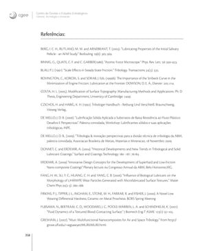 358
Centro de Gestão e Estudos Estratégicos
Ciência, Tecnologia e Inovação
Referências:
BERG, I. C. H., RUTLAND, M. W. and ARNEBRANT, T. (). “Lubricating Properties of the Initial Salivary
Pellicle - an AFM Study.” Biofouling (): -.
BINNIG, G., QUATE, C. F. and C. GARBER(). “Atomic Force Microscope.” Phys. Rev. Lett. : -.
BLAU, P. J. (). “Scale Eﬀects in Steady-State Friction.” Tribology. Transactions (): .
BOVINGTON, C., KORCEK, S. and SORAB, J. Eds. (b). The Importance of the Stribeck Curve in the
Minimization of Engine Friction. Lubrication at the Frontier. DOWSON, D. E. A., Elsevier: -.
COSTA, H. L. (). Modiﬁcation of Surface Topography: Manufacturing Methods and Applications. Ph. D
Thesis, Engineering Department, University of Cambridge: p.
CZICHOS, H. and HABIG, K. H. (). Tribologie Handbuch - Reibung Und Verschleiß. Braunschweig,
Vieweg Verlag,.
DE MELLO, J. D. B. (). “Lubriﬁcação Sólida Aplicada a Substratos de Baixa Resistência ao Fluxo Plástico:
Desaﬁos E Perspectivas”. Palestra convidada, Workshop: Lubriﬁcantes sólidos e suas aplicações
tribológicas, INPE.
DE MELLO, J. D. B., (). “Tribologia & inovação: perspectivas para a divisão técnica de tribologia da ABM,
palestra convidada, Associacao Brasileira de Metais, Materiais e Mineracao,  Novembro .
DONNET, C. and ERDEMIR, A. (). “Historical Developments and New Trends in Tribological and Solid
Lubricant Coatings.” Surface and Coatings Technology  -: -.
ERDEMIR, A. () “Innovative Design Concepts for the Development of Superhard and Low-friction
Nano-composite Coatings” Plenary lecture,  Congresso Annual da ABM, Belo Horizonte,MG.
FANG, H. W., SU, Y. C., HUANG, C. H. and YANG, C. B. (). “Inﬂuence of Biological Lubricant on the
Morphology of UHMWPE Wear Particles Generated with Microfabricated Surface Textures.” Mater
Chem Phys (-): -.
FIRKINS, P. J., TIPPER, J. L., INGHAM, E., STONE, M. H., FARRAR, R. and FISHER, J. (). A Novel Low
Wearing Diﬀerential Hardness, Ceramic on Metal Prosthesis. BORS Spring Meeting
FUJISAWA, N., BERTRAM, C. D., WOODARD, J. C., POOLE-WARREN, L. A. and SCHINDHELM, K. ().
“Fluid Dynamics of a Textured Blood-Contacting Surface.” J Biomech Eng-T ASME (): -.
GRESHAM, J. (). “Muri: Multifunctional Nanocomposites for Air and Space Tribology.” from http://
grove.uﬂ.edu/~wgsawyer/MURI/MURI.html.
 