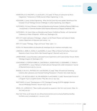 359
Materiais Avançados | 2010-2022
Oportunidades Econômicas para Materiais Avançados na Tribologia1
HAMILTON, D. B., WALOWIT, J. A. and ALLEN, C. M. (). “A Theory of Lubrication by Micro-
Irregularities.” Transactions of ASME, Journal of Basic Engineering: -.
HOGMARK, S. (). Surface Engineering - What Are the Gains? Key note speaker, Workshop of the
European Virtual Tribology Institute: Challenges in surface engineering,. Gant, Belgium.
HUTCHINGS, I. M. (). Abrasion in Wear and Manufacturing Processes. Conferência Plenária COBEM 
- Incorporando o V Seminário Brasileiro Sobre Materiais Resistentes ao Desgaste, Uberlândia / MG.
HUTCHINGS, I. M. (). Wear as a Manufacturing Process. Conferência Plenária, th International
Conference on Wear of Materials - WOM , Washington DC.
JOST, H. P. (). Lubrication (Tribology) - a Report on the Present Position and Industry’s Needs.
London, Department of education and science: -.
JOST, H. P. (). “Tribology - Origin and Future.” Wear (): -.
KLEIN, A N. Material didático da disciplina de metalurgia do pó e materiais sinterizados, .
LAROCHE, C., BARR, A., DONG, H. and REMPEL, D. (). “Eﬀect of Dental Tool Surface Texture and
Material on Static Friction With a Wet Gloved Fingertip.” J Biomech (): -.
LARSEN-BASSE, J. (). Boundary Lubricated Friction Experiments with Coarse Surface Texture. World
Tribology Congress III, Washington, D.C.
LESHCHINSKY, V., POPOVITZ-BIRO, R., GARTSMAN, K., ROSENTSVEIG, R., ROSENBERG, Y., TENNE, R.
and RAPOPORT, L. (). “Behavior of Solid Lubricant Nanoparticles under Compression.” Journal
of Materials Science (): -.
MAGNE, P., OH, W.-S., PINTADO, M. R. and DELONG, R. (). “Wear of Enamel and Veneering
Ceramics after Laboratory and Chairside Finishing Procedures.” J. Prosthet. Dent. (): -.
MATE, C., M., MCCLELLAND, G. M., ERLANDSSON, R. and CHIANG, S. (). “Atomic-Scale Friction of
a Tungsten Tip on a Graphite Surface.” Phys. Rev. Lett : -.
MATTHEWS, A. (). “Developments in PVD Tribological Coatings (IUVSTA Highlights Seminar-
Vacuum Metallurgy Division).” Vacuum (): -.
MENG, H.C., LUDEMA K.C. “Wear models and predictive equations: their form and content. Wear, -
 () -;
New York Times,  de março de . ((http://www.nytimes.com////health/metalhip.
html?emc=eta) consultado em -- :h.
 