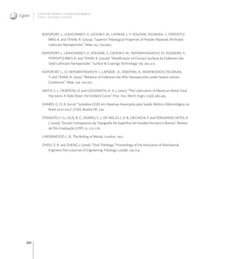 360
Centro de Gestão e Estudos Estratégicos
Ciência, Tecnologia e Inovação
RAPOPORT, L., LESHCHINSKY, V., LVOVSKY, M., LAPSKER, I., Y. VOLOVIK, FELDMAN, Y., POPOVITZ-
BIRO, R. and TENNE, R. (a). “Superior Tribological Properties of Powder Materials Withsolid
Lubricant Nanoparticles.” Wear : -.
RAPOPORT, L., LESHCHINSKY, V., VOLOVIK, Y., LVOVSKY, M., NEPOMNYASHCHY, O., FELDMAN, Y.,
POPOVITZ-BIRO, R. and TENNE, R. (b). “Modiﬁcation of Contact Surfaces by Fullerene-Like
Solid Lubricant Nanoparticles.” Surface & Coatings Technology : -.
RAPOPORT, L., O. NEPOMNYASHCHY, I., LAPSKER , A., VERDYAN, A., MOSHKOVICH, FELDMAN,
Y. and TENNE, R. (). “Behavior of Fullerene-Like WS Nanoparticles under Severe contact
Conditions.” Wear : -.
SMITH, S. L., DOWSON, D. and GOLDSMITH, A. A. J. (). “The Lubrication of Metal-on-Metal Total
Hip Joints: A Slide Down the Stribeck Curve.” Proc. Inst. Mech. Engrs (J): -.
SOARES, G. D. A. ().” Subsídios CGEE em Materiais Avançados para Saúde Médico-Odontológica no
Brasil -”, CGEE, Brasilia DF, p.
STRAIOTO, F. G., LELIS, B. C., SOARES, C. J., DE MELLO, J. D. B., DECHICHI, P. and FERNANDES NETO, A.
J. (). “Estudo Comparativo da Topograﬁa De Superfície do Esmalte Humano e Bovino.” Revista
de Pós-Graduação (USP) : -.
UNDERWOOD, L. R., The Rolling of Metals, London, .
ZHOU, Z. R. and ZHENG, J. (). “Oral Tribology.” Proceedings of the Institution of Mechanical
Engineers Part J-Journal of Engineering Tribology (J): -.
 