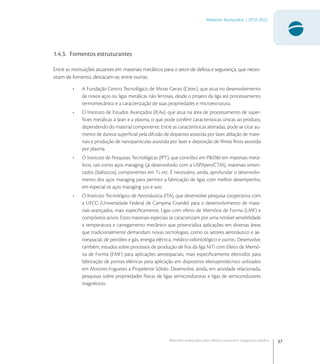 37
Materiais Avançados | 2010-2022
Materiais avançados para defesa nacional e segurança pública
1.4.3. Fomentos estruturantes
Entre as instituições atuantes em materiais metálicos para o setor de defesa e segurança, que neces-
sitam de fomento, destacam-se, entre outras:
• A Fundação Centro Tecnológico de Minas Gerais (Cetec), que atua no desenvolvimento
de novos aços ou ligas metálicas não ferrosas, desde o projeto da liga até processamento
termomecânico e a caracterização de suas propriedades e microestrutura.
• O Instituto de Estudos Avançados (IEAv), que atua na área de processamento de super-
fícies metálicas a laser e a plasma, o que pode conferir características únicas ao produto,
dependendo do material componente. Entre as características alteradas, pode-se citar au-
mento de dureza superﬁcial pela difusão de dopantes assistida por laser, ablação de mate-
riais e produção de nanopartículas assistida por laser e deposição de ﬁlmes ﬁnos assistida
por plasma.
• O Instituto de Pesquisas Tecnológicas (IPT), que contribui em P&D&I em materiais metá-
licos, tais como aços maraging (já desenvolvido com a USP/Ipen/CTM), materiais sinteri-
zados (balísticos), componentes em Ti, etc. É necessário, ainda, aprofundar o desenvolvi-
mento dos aços maraging para permitir a fabricação de ligas com melhor desempenho,
em especial os aços maraging  e .
• O Instituto Tecnológico de Aeronáutica (ITA), que desenvolve pesquisa cooperativa com
a UFCG (Universidade Federal de Campina Grande) para o desenvolvimento de mate-
riais avançados, mais especiﬁcamente, Ligas com efeito de Memória de Forma (LMF) e
compósitos ativos. Estes materiais especiais se caracterizam por uma notável sensibilidade
a temperatura e carregamento mecânico que potencializa aplicações em diversas áreas
que tradicionalmente demandam novas tecnologias, como os setores aeronáutico e ae-
roespacial, de petróleo e gás, energia elétrica, médico-odontológico e outros. Desenvolve,
também, estudos sobre processos de produção de ﬁos da liga NiTi com Efeito de Memó-
ria de Forma (EMF) para aplicações aeroespaciais, mais especiﬁcamente eletrodos para
fabricação de pontes elétricas para aplicação em dispositivo eletropirotécnico utilizados
em Motores-Foguetes a Propelente Sólido. Desenvolve, ainda, em atividade relacionada,
pesquisas sobre propriedades físicas de ligas semicondutoras e ligas de semicondutores
magnéticos.
 