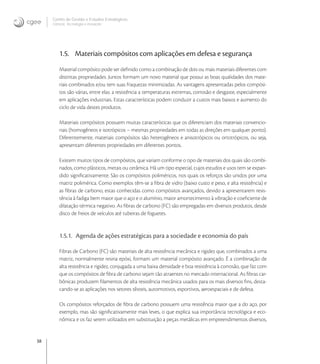 38
Centro de Gestão e Estudos Estratégicos
Ciência, Tecnologia e Inovação
1.5. Materiais compósitos com aplicações em defesa e segurança
Material compósito pode ser deﬁnido como a combinação de dois ou mais materiais diferentes com
distintas propriedades. Juntos formam um novo material que possui as boas qualidades dos mate-
riais combinados e/ou tem suas fraquezas minimizadas. As vantagens apresentadas pelos compósi-
tos são várias, entre elas: a resistência a temperaturas extremas, corrosão e desgaste, especialmente
em aplicações industriais. Estas características podem conduzir a custos mais baixos e aumento do
ciclo de vida destes produtos.
Materiais compósitos possuem muitas características que os diferenciam dos materiais convencio-
nais (homogêneos e isotrópicos – mesmas propriedades em todas as direções em qualquer ponto).
Diferentemente, materiais compósitos são heterogêneos e anisotrópicos ou ortotrópicos, ou seja,
apresentam diferentes propriedades em diferentes pontos.
Existem muitos tipos de compósitos, que variam conforme o tipo de materiais dos quais são combi-
nados, como plásticos, metais ou cerâmica. Há um tipo especial, cujos estudos e usos tem se expan-
dido signiﬁcativamente. São os compósitos poliméricos, nos quais os reforços são unidos por uma
matriz polimérica. Como exemplos têm-se a ﬁbra de vidro (baixo custo e peso, e alta resistência) e
as ﬁbras de carbono, estas conhecidas como compósitos avançados, devido a apresentarem resis-
tência à fadiga bem maior que o aço e o alumínio, maior amortecimento à vibração e coeﬁciente de
dilatação térmica negativo. As ﬁbras de carbono (FC) são empregadas em diversos produtos, desde
disco de freios de veículos até tubeiras de foguetes.
1.5.1. Agenda de ações estratégicas para a sociedade e economia do país
Fibras de Carbono (FC) são materiais de alta resistência mecânica e rigidez que, combinados a uma
matriz, normalmente resina epóxi, formam um material compósito avançado. É a combinação de
alta resistência e rigidez, conjugada a uma baixa densidade e boa resistência à corrosão, que faz com
que os compósitos de ﬁbra de carbono sejam tão atraentes no mercado internacional. As ﬁbras car-
bônicas produzem ﬁlamentos de alta resistência mecânica usados para os mais diversos ﬁns, desta-
cando-se as aplicações nos setores têxteis, automotivos, esportivos, aeroespaciais e de defesa.
Os compósitos reforçados de ﬁbra de carbono possuem uma resistência maior que a do aço, por
exemplo, mas são signiﬁcativamente mais leves, o que explica sua importância tecnológica e eco-
nômica e os faz serem utilizados em substituição a peças metálicas em empreendimentos diversos,
 