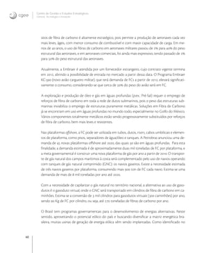 40
Centro de Gestão e Estudos Estratégicos
Ciência, Tecnologia e Inovação
sitos de ﬁbra de carbono é altamente estratégico, pois permite a produção de aeronaves cada vez
mais leves, ágeis, com menor consumo de combustível e com maior capacidade de carga. Em me-
nos de  anos, o uso de ﬁbras de carbono em aeronaves militares passou de  para  do peso
estrutural das aeronaves, e em aeronaves comerciais, foi ainda mais expressivo, tendo passado de 
para  do peso estrutural das aeronaves.
Atualmente, a Embraer é atendida por um fornecedor estrangeiro, cujo contrato vigente termina
em , abrindo a possibilidade de entrada no mercado a partir dessa data. O Programa Embraer
KC- (novo avião cargueiro militar), que terá demanda de FCs a partir de , elevará signiﬁcati-
vamente o consumo, considerando-se que cerca de  do peso do avião será em FC.
A exploração e produção de óleo e gás em águas profundas (p.ex.: Pré-Sal) requer o emprego de
reforços de ﬁbra de carbono em toda a rede de dutos submarinos, pois o peso das estruturas sub-
marinas inviabiliza o emprego de estruturas puramente metálicas. Soluções em Fibra de Carbono
já se encontram em uso em águas profundas no mundo todo, especialmente no Golfo do México.
Vários componentes totalmente metálicos estão sendo progressivamente substituídos por reforços
de ﬁbra de carbono, bem mais leves e resistentes.
Nas plataformas oﬀshore, a FC pode ser utilizada em tubos, dutos, risers, cabos umbilicais e elemen-
tos de plataforma, como pisos, separadores de água/óleo e tanques. A Petrobras anunciou uma de-
manda de  novas plataformas oﬀshore até , das quais  são em águas profundas. Para esta
ﬁnalidade, a demanda estimada é de aproximadamente duas mil toneladas de FC por plataforma, e
a meta governamental é construir uma nova plataforma de gás por ano a partir de . O transpor-
te de gás natural dos campos marítimos à costa será complementado pelo uso de navios operando
com tanques de gás natural comprimido (GNC): os navios gaseiros. Existe a necessidade estimada
de três navios gaseiros por plataforma, consumindo mais  ton de FC cada navio. Estima-se uma
demanda de mais de  mil toneladas por ano até .
Com a necessidade de capilarizar o gás natural no território nacional, a alternativa ao uso de gaso-
dutos é o gasoduto virtual, onde o GNC será transportado em cilindros de ﬁbra de carbono em ca-
minhões. Estima-se a conversão de  mil cilindros para gasodutos virtuais ( caminhões) por ano,
sendo  Kg de FC por cilindro, ou seja, até  toneladas de ﬁbras de carbono por ano.
O Brasil tem programas governamentais para o desenvolvimento de energias alternativas. Neste
sentido, aproveitando o potencial eólico do país e buscando diversiﬁcar a matriz energética bra-
sileira, muitas usinas de geração de energia eólica vêm sendo implantadas. Como identiﬁcado no
 