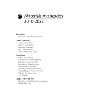 Materiais Avançados
2010-2022
Supervisão
Fernando Cosme Rizzo Assunção
Comitê consultivo
Aloísio Nelmo Klein
Celso Pinto de Melo
Fernando Galembeck
José Carlos Bressiani
Marcio de Miranda Santos
Consultores
Fabio Coral Fonseca
Glória Dulce de Almeida Soares
José Daniel Biasoli de Mello
Leonardo de Souza Menezes
Maurício Pazini Brandão
Victor Rafael Rezende Celestino
Virginia Sampaio Teixeira Ciminelli
Wander Luiz Vasconcelos
Yara Csordas
Equipe Técnica do CGEE
Elyas Ferreira de Medeiros (coordenador)
Lélio Fellows Filho
 