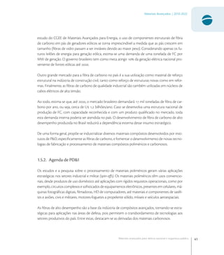 41
Materiais Avançados | 2010-2022
Materiais avançados para defesa nacional e segurança pública
estudo do CGEE de Materiais Avançados para Energia, o uso de componentes estruturais de ﬁbra
de carbono em pás de geradores eólicos se torna imprescindível a medida que as pás crescem em
tamanho (ﬁbras de vidro passam a ser inviáveis devido ao maior peso). Considerando apenas os fu-
turos leilões de energia para geração eólica, estima-se uma demanda de uma tonelada de FC por
MW de geração. O governo brasileiro tem como meta atingir  da geração elétrica nacional pro-
veniente de fontes eólicas até .
Outro grande mercado para a ﬁbra de carbono no país é a sua utilização como material de reforço
estrutural na indústria de construção civil, tanto como reforço de estruturas novas como em refor-
mas. Finalmente, as ﬁbras de carbono de qualidade industrial são também utilizadas em núcleos de
cabos elétricos de alta tensão.
Ao todo, estima-se que, até , o mercado brasileiro demandará  mil toneladas de ﬁbra de car-
bono por ano, ou seja, cerca de U , bilhões/ano. Caso se desenvolva uma estrutura nacional de
produção de FC, com capacidade reconhecida e com um produto qualiﬁcado no mercado, toda
esta demanda interna poderia ser atendida no país. O desenvolvimento de ﬁbra de carbono de alto
desempenho produzida no Brasil reduzirá a dependência externa desse insumo estratégico.
De uma forma geral, propõe-se industrializar diversos materiais compósitos desenvolvidos por insti-
tutos de P&D, especiﬁcamente as ﬁbras de carbono, e fomentar o desenvolvimento de novas tecno-
logias de fabricação e processamento de materiais compósitos poliméricos e carbonosos.
1.5.2. Agenda de PD&I
Os estudos e a pesquisa sobre o processamento de materiais poliméricos geram várias aplicações
estratégicas nos setores industrial e militar (spin-oﬀs). Os materiais poliméricos têm usos convencio-
nais, desde produtos de uso doméstico até aplicações com rígidos requisitos operacionais, como por
exemplo, circuitos complexos e soﬁsticados de equipamentos eletrônicos, presentes em celulares, má-
quinas fotográﬁcas digitais, ﬁlmadoras, HD de computadores, até materiais e componentes de satéli-
tes e aviões, civis e militares, motores-foguetes a propelente sólido, mísseis e veículos aeroespaciais.
As ﬁbras de alto desempenho são a base da indústria de compósitos avançados, tornando-se estra-
tégicas para aplicações nas áreas de defesa, pois permitem o transbordamento de tecnologias aos
setores produtivos do país. Entre estas, destacam-se as derivadas dos materiais carbonosos.
 