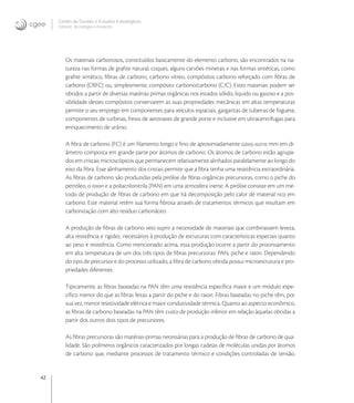 42
Centro de Gestão e Estudos Estratégicos
Ciência, Tecnologia e Inovação
Os materiais carbonosos, constituídos basicamente do elemento carbono, são encontrados na na-
tureza nas formas de graﬁte natural, coques, alguns carvões minerais e nas formas sintéticas, como
graﬁte sintético, ﬁbras de carbono, carbono vítreo, compósitos carbono reforçado com ﬁbras de
carbono (CRFC) ou, simplesmente, compósito carbono/carbono (C/C). Estes materiais podem ser
obtidos a partir de diversas matérias primas orgânicas nos estados sólido, líquido ou gasoso e a pos-
sibilidade desses compósitos conservarem as suas propriedades mecânicas em altas temperaturas
permite o seu emprego em componentes para veículos espaciais, gargantas de tubeiras de foguete,
componentes de turbinas, freios de aeronaves de grande porte e inclusive em ultracentrífugas para
enriquecimento de urânio.
A ﬁbra de carbono (FC) é um ﬁlamento longo e ﬁno de aproximadamente ,-, mm em di-
âmetro composta em grande parte por átomos de carbono. Os átomos de carbono estão agrupa-
dos em cristais microscópicos que permanecem relativamente alinhados paralelamente ao longo do
eixo da ﬁbra. Esse alinhamento dos cristais permite que a ﬁbra tenha uma resistência extraordinária.
As ﬁbras de carbono são produzidas pela pirólise de ﬁbras orgânicas precursoras, como o piche do
petróleo, o raion e a poliacrilonitrila (PAN) em uma atmosfera inerte. A pirólise consiste em um mé-
todo de produção de ﬁbras de carbono em que há decomposição pelo calor de material rico em
carbono. Este material retém sua forma ﬁbrosa através de tratamentos térmicos que resultam em
carbonização com alto resíduo carbonáceo.
A produção de ﬁbras de carbono veio suprir a necessidade de materiais que combinassem leveza,
alta resistência e rigidez, necessários à produção de estruturas com características especiais quanto
ao peso e resistência. Como mencionado acima, essa produção ocorre a partir do processamento
em alta temperatura de um dos três tipos de ﬁbras precursoras: PAN, piche e raion. Dependendo
do tipo de precursor e do processo utilizado, a ﬁbra de carbono obtida possui microestrutura e pro-
priedades diferentes.
Tipicamente, as ﬁbras baseadas na PAN têm uma resistência especíﬁca maior e um módulo espe-
cíﬁco menor do que as ﬁbras feitas a partir do piche e do raion. Fibras baseadas no piche têm, por
sua vez, menor resistividade elétrica e maior condutividade térmica. Quanto ao aspecto econômico,
as ﬁbras de carbono baseadas na PAN têm custo de produção inferior em relação àquelas obtidas a
partir dos outros dois tipos de precursores.
As ﬁbras precursoras são matérias-primas necessárias para a produção de ﬁbras de carbono de qua-
lidade. São polímeros orgânicos caracterizados por longas cadeias de moléculas unidas por átomos
de carbono que, mediante processos de tratamento térmico e condições controladas de tensão,
 