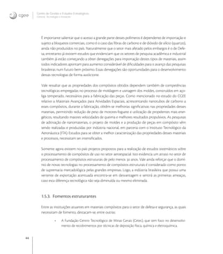 44
Centro de Gestão e Estudos Estratégicos
Ciência, Tecnologia e Inovação
É importante salientar que o acesso a grande parte desses polímeros é dependente de importação e
sujeito a bloqueios comerciais, como é o caso das ﬁbras de carbono e de dióxido de silício (quartzo),
ainda não produzidos no país. Naturalmente que o setor mais afetado pelos embargos é o de Defe-
sa, entretanto já existem estudos que evidenciam que os setores de pesquisa acadêmica e industrial
também já estão começando a obter denegações para importação destes tipos de materiais, assim
todos indicadores apontam para aumento considerável de diﬁculdades para o avanço das pesquisas
brasileiras num futuro bem próximo. Essas denegações são oportunidades para o desenvolvimento
dessas tecnologias de forma autóctone.
Vale ressaltar que as propriedades dos compósitos obtidos dependem também de competências
tecnológicas empregadas no processo de moldagem e usinagem dos moldes, construídos em aço-
liga temperado, necessários para a fabricação das peças. Como mencionado no estudo do CGEE
relativo a Materiais Avançados para Atividades Espaciais, acrescentando nanotubos de carbono a
esses compósitos, durante a fabricação, obtêm-se melhorias signiﬁcativas nas propriedades desses
materiais, permitindo redução de peso de motores-foguete e utilização de propelentes mais ener-
géticos, resultando maiores velocidades de queima e melhores resultados propulsivos. As pesquisas
de aditivação de nanomateriais, o projeto de moldes e a produção de peças em compósito vêm
sendo realizadas e produzidas por indústria nacional, em parceria com o Instituto Tecnológico da
Aeronáutica (ITA). Estudos para se obter a melhor caracterização das propriedades desses materiais
e processos, necessitam ser intensiﬁcados.
Somente agora existem no país projetos propostos para a realização de estudos sistemáticos sobre
o processamento de compósitos de uso no setor aeroespacial. Isto evidencia um atraso no setor de
processamento de compósitos estruturais de pelo menos  anos. Vale ainda reforçar que o domí-
nio de novas tecnologias no processamento de compósitos estruturais é considerado como ponto
de supremacia mercadológica pelas grandes empresas. Logo, a indústria brasileira que possui uma
vertente de exportação acentuada encontra-se em desvantagem e sentirá as primeiras ameaças,
caso esta diferença tecnológica não seja diminuída ou mesmo eliminada.
1.5.3. Fomentos estruturantes
Entre as instituições atuantes em materiais compósitos para o setor de defesa e segurança, as quais
necessitam de fomento, destacam-se, entre outras:
• A Fundação Centro Tecnológico de Minas Gerais (Cetec), que tem foco no desenvolvi-
mento de recobrimentos por técnicas de deposição física, química e eletroquímica.
 
