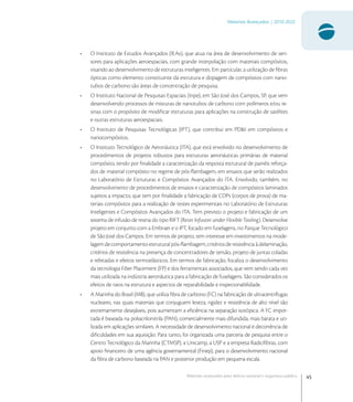 45
Materiais Avançados | 2010-2022
Materiais avançados para defesa nacional e segurança pública
• O Instituto de Estudos Avançados (IEAv), que atua na área de desenvolvimento de sen-
sores para aplicações aeroespaciais, com grande interpolação com materiais compósitos,
visando ao desenvolvimento de estruturas inteligentes. Em particular, a utilização de ﬁbras
ópticas como elemento constituinte da estrutura e dopagem de compósitos com nano-
tubos de carbono são áreas de concentração de pesquisa.
• O Instituto Nacional de Pesquisas Espaciais (Inpe), em São José dos Campos, SP, que vem
desenvolvendo processos de misturas de nanotubos de carbono com polímeros e/ou re-
sinas com o propósito de modiﬁcar estruturas para aplicações na construção de satélites
e outras estruturas aeroespaciais.
• O Instituto de Pesquisas Tecnológicas (IPT), que contribui em PD&I em compósitos e
nanocompósitos.
• O Instituto Tecnológico de Aeronáutica (ITA), que está envolvido no desenvolvimento de
procedimentos de projetos robustos para estruturas aeronáuticas primárias de material
compósito, tendo por ﬁnalidade a caracterização da resposta estrutural de painéis reforça-
dos de material compósito no regime de pós-ﬂambagem, em ensaios que serão realizados
no Laboratório de Estruturas e Compósitos Avançados do ITA. Envolvido, também, no
desenvolvimento de procedimentos de ensaios e caracterização de compósitos laminados
sujeitos a impacto, que tem por ﬁnalidade a fabricação de CDPs (corpos de prova) de ma-
teriais compósitos para a realização de testes experimentais no Laboratório de Estruturas
Inteligentes e Compósitos Avançados do ITA. Tem previsto o projeto e fabricação de um
sistema de infusão de resina do tipo RIFT (Resin Infusion under Flexible Tooling). Desenvolve
projeto em conjunto com a Embraer e o IPT, focado em fuselagens, no Parque Tecnológico
de São José dos Campos. Em termos de projeto, tem interesse em investimentos na mode-
lagem de comportamento estrutural pós-ﬂambagem, critérios de resistência à delaminação,
critérios de resistência na presença de concentradores de tensão, projeto de juntas coladas
e rebitadas e efeitos termoelásticos. Em termos de fabricação, focaliza o desenvolvimento
da tecnologia Fiber Placement (FP) e dos ferramentais associados, que vem sendo cada vez
mais utilizada na indústria aeronáutica para a fabricação de fuselagens. São considerados os
efeitos de raios na estrutura e aspectos de reparabilidade e inspecionabilidade.
• A Marinha do Brasil (MB), que utiliza ﬁbra de carbono (FC) na fabricação de ultracentrífugas
nucleares, nas quais materiais que conjuguem leveza, rigidez e resistência de alto nível são
extremamente desejáveis, pois aumentam a eﬁciência na separação isotópica. A FC impor-
tada é baseada na poliacrilonitrila (PAN), comercialmente mais difundida, mais barata e uti-
lizada em aplicações similares. A necessidade de desenvolvimento nacional é decorrência de
diﬁculdades em sua aquisição. Para tanto, foi organizada uma parceria de pesquisa entre o
Centro Tecnológico da Marinha (CTMSP), a Unicamp, a USP e a empresa Radiciﬁbras, com
apoio ﬁnanceiro de uma agência governamental (Finep), para o desenvolvimento nacional
da ﬁbra de carbono baseada na PAN e posterior produção em pequena escala.
 