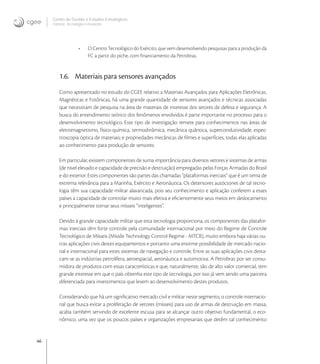 46
Centro de Gestão e Estudos Estratégicos
Ciência, Tecnologia e Inovação
• O Centro Tecnológico do Exército, que vem desenvolvendo pesquisas para a produção da
FC a partir do piche, com ﬁnanciamento da Petrobras.
1.6. Materiais para sensores avançados
Como apresentado no estudo do CGEE relativo a Materiais Avançados para Aplicações Eletrônicas,
Magnéticas e Fotônicas, há uma grande quantidade de sensores avançados e técnicas associadas
que necessitam de pesquisa na área de materiais de interesse dos setores de defesa e segurança. A
busca do entendimento teórico dos fenômenos envolvidos é parte importante no processo para o
desenvolvimento tecnológico. Este tipo de investigação remete para conhecimentos nas áreas de
eletromagnetismo, físico-química, termodinâmica, mecânica quântica, supercondutividade, espec-
troscopia óptica de materiais, e propriedades mecânicas de ﬁlmes e superfícies, todas elas aplicadas
ao conhecimento para produção de sensores.
Em particular, existem componentes de suma importância para diversos vetores e sistemas de armas
(de nível elevado e capacidade de precisão e destruição) empregadas pelas Forças Armadas do Brasil
e do exterior. Estes componentes são partes das chamadas “plataformas inerciais” que é um tema de
extrema relevância para a Marinha, Exército e Aeronáutica. Os detentores autóctones de tal tecno-
logia têm sua capacidade militar alavancada, pois seu conhecimento e aplicação conferem a esses
países a capacidade de controlar muito mais efetiva e eﬁcientemente seus meios em deslocamento
e principalmente tornar seus mísseis “inteligentes”.
Devido à grande capacidade militar que esta tecnologia proporciona, os componentes das platafor-
mas inerciais têm forte controle pela comunidade internacional por meio do Regime de Controle
Tecnológico de Mísseis (Missíle Technology ControI Regime - MTCR), muito embora haja várias ou-
tras aplicações civis destes equipamentos e portanto uma enorme possibilidade de mercado nacio-
nal e internacional para estes sistemas de navegação e controle. Entre as suas aplicações civis desta-
cam-se as indústrias petrolífera, aeroespacial, aeronáutica e automotiva. A Petrobras por ser consu-
midora de produtos com essas características e que, naturalmente, são de alto valor comercial, tem
grande interesse em que o país obtenha este tipo de tecnologia, por isso já vem sendo uma parceira
diferenciada para investimentos que levem ao desenvolvimento destes produtos.
Considerando que há um signiﬁcativo mercado civil e militar neste segmento, o controle internacio-
nal que busca evitar a proliferação de vetores (mísseis) para uso de armas de destruição em massa,
acaba também servindo de excelente escusa para se alcançar outro objetivo fundamental, o eco-
nômico, uma vez que os poucos países e organizações empresariais que detêm tal conhecimento
 
