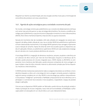 47
Materiais Avançados | 2010-2022
Materiais avançados para defesa nacional e segurança pública
bloqueiam ao máximo sua disseminação, pois esta situação contribui muito para a minimização de
concorrência dos produtos com estas características.
1.6.1. Agenda de ações estratégicas para a sociedade e economia do país
No mundo, a tecnologia corrente para acelerômetros usa o conceito do rebalanceamento de forças
com sensor tipo junta de quartzo, ou seja, tecnologia eletromecânica. No entanto, a tendência tec-
nológica para acelerômetros, e que já se encontra à disposição no exterior, é a micro-eletromecânica
(MEMS, Micro Eletro-mechanical Systems), a base de silício ou quartzo ressonante.
Sensores de movimento não são novidades e têm sido utilizados em navegação nos setores aero-
espacial e de defesa, desde a década de , mas as versões MEMS de acelerômetros e girômetros
só foram desenvolvidas recentemente. A tecnologia MEMS apresenta duas vantagens importantes:
custo e redução do tamanho. Apesar de ainda não serem tão acurados quanto os dispositivos usa-
dos em aplicações militares, os acelerômetros e girômetros MEMS tem sido amplamente emprega-
dos em veículos e em muitos produtos eletrônicos de consumo.
A tecnologia MEMS é a integração de elementos mecânicos, sensores, atuadores e eletrônica em
um substrato de silício comum, por meio da micro-fabricação. Enquanto os eletrônicos são fa-
bricados usando processos em circuitos integrados (p.ex., CMOS, bipolar, ou BICMOS), os com-
ponentes micro-mecânicos são fabricados usando processos compatíveis de micro-usinagem, os
quais moldam a base de silício, retirando material ou adicionando camadas para formar dispositi-
vos mecânicos e eletromecânicos.
A MEMS promete revolucionar praticamente todas as categorias de produto ao combinar a micro-
eletrônica baseada no silício com a tecnologia de micro-usinagem, tornando possível a implemen-
tação de sistemas completos em um chip. MEMS é uma tecnologia que viabiliza o desenvolvimen-
to de produtos “inteligentes”, aumentando a habilidade computacional da micro-eletrônica com a
percepção e o controle de micro-sensores e micro-atuadores, e expandindo o espaço de possíveis
designs e aplicações.
Uma vez que os dispositivos MEMS podem ser fabricados usando técnicas de produção seriada si-
milares à produção de circuitos integrados, novos níveis de funcionalidade, conﬁabilidade e soﬁsti-
cação podem ser alcançados em um chip de silício a um custo relativamente baixo.
 