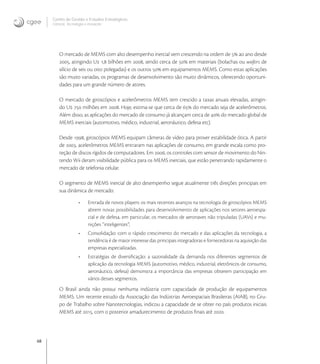 48
Centro de Gestão e Estudos Estratégicos
Ciência, Tecnologia e Inovação
O mercado de MEMS com alto desempenho inercial vem crescendo na ordem de  ao ano desde
, atingindo U , bilhões em , sendo cerca de  em materiais (bolachas ou wafers de
silício de seis ou oito polegadas) e os outros  em equipamentos MEMS. Como estas aplicações
são muito variadas, os programas de desenvolvimento são muito dinâmicos, oferecendo oportuni-
dades para um grande número de atores.
O mercado de giroscópios e acelerômetros MEMS tem crescido a taxas anuais elevadas, atingin-
do U  milhões em . Hoje, estima-se que cerca de  do mercado seja de acelerômetros.
Além disso, as aplicações do mercado de consumo já alcançam cerca de  do mercado global de
MEMS inerciais (automotivo, médico, industrial, aeronáutico, defesa etc).
Desde , giroscópios MEMS equipam câmeras de vídeo para prover estabilidade ótica. A partir
de , acelerômetros MEMS entraram nas aplicações de consumo, em grande escala como pro-
teção de discos rígidos de computadores. Em , os controles com sensor de movimento do Nin-
tendo Wii deram visibilidade pública para os MEMS inerciais, que estão penetrando rapidamente o
mercado de telefonia celular.
O segmento de MEMS inercial de alto desempenho segue atualmente três direções principais em
sua dinâmica de mercado:
• Entrada de novos players: os mais recentes avanços na tecnologia de giroscópios MEMS
abrem novas possibilidades para desenvolvimento de aplicações nos setores aeroespa-
cial e de defesa, em particular, os mercados de aeronaves não tripuladas (UAVs) e mu-
nições “inteligentes”;
• Consolidação: com o rápido crescimento do mercado e das aplicações da tecnologia, a
tendência é de maior interesse das principais integradoras e fornecedoras na aquisição das
empresas especializadas.
• Estratégias de diversiﬁcação: a sazonalidade da demanda nos diferentes segmentos de
aplicação da tecnologia MEMS (automotivo, médico, industrial, eletrônicos de consumo,
aeronáutico, defesa) demonstra a importância das empresas obterem participação em
vários desses segmentos.
O Brasil ainda não possui nenhuma indústria com capacidade de produção de equipamentos
MEMS. Um recente estudo da Associação das Indústrias Aeroespaciais Brasileiras (AIAB), no Gru-
po de Trabalho sobre Nanotecnologias, indicou a capacidade de se obter no país produtos iniciais
MEMS até , com o posterior amadurecimento de produtos ﬁnais até .
 