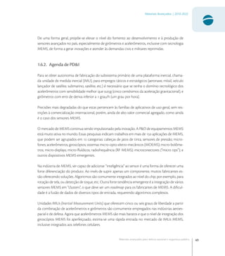 49
Materiais Avançados | 2010-2022
Materiais avançados para defesa nacional e segurança pública
De uma forma geral, propõe-se elevar o nível do fomento ao desenvolvimento e à produção de
sensores avançados no país, especialmente de girômetros e acelerômetros, inclusive com tecnologia
MEMS, de forma a gerar inovações e atender às demandas civis e militares reprimidas.
1.6.2. Agenda de PD&I
Para se obter autonomia de fabricação do subsistema primário de uma plataforma inercial, chama-
da unidade de medida inercial (IMU), para empregos táticos e estratégicos (aeronave, míssil, veículo
lançador de satélite, submarino, satélite, etc.) é necessário que se tenha o domínio tecnológico dos
acelerômetros com sensibilidade melhor que ,g (cinco centésimos da aceleração gravitacional), e
girômetros com erro de deriva inferior a  grau/h (um grau por hora).
Precisões mais degradadas do que estas pertencem às famílias de aplicativos de uso geral, sem res-
trições à comercialização internacional, porém, ainda de alto valor comercial agregado, como ainda
é o caso dos sensores MEMS.
O mercado de MEMS continua sendo impulsionado pela inovação. A P&D de equipamentos MEMS
está muito ativa no mundo. Essas pesquisas indicam trabalhos em mais de  aplicações de MEMS,
que podem ser agrupados em  categorias: cabeças de jatos de tinta; sensores de pressão; micro-
fones; acelerômetros; giroscópios; sistemas micro-opto-eletro-mecânicos (MOEMS); micro-bolôme-
tros; micro-displays; micro-ﬂuídicos; radiofrequência (RF MEMS); microconectores (“micro tips”); e
outros dispositivos MEMS emergentes.
Na indústria de MEMS, ser capaz de adicionar “inteligência” ao sensor é uma forma de oferecer uma
forte diferenciação do produto. Ao invés de suprir apenas um componente, muitos fabricantes es-
tão oferecendo soluções. Algoritmos são comumente integrados ao nível do chip, por exemplo, para
rotação de tela, ou detecção de toque, etc. Outra forte tendência emergente é a integração de vários
sensores MEMS em “clusters”, o que deve ser um roadmap para os fabricantes de MEMS. A diﬁcul-
dade é a fusão de dados de diversos tipos de entrada, requerendo algoritmos complexos.
Unidades IMUs (Inertial Measurement Units) que oferecem cinco ou seis graus de liberdade a partir
da combinação de acelerômetros e girômetros são comumente empregados nas indústrias aeroes-
pacial e de defesa. Agora que acelerômetros MEMS são mais baratos e que o nível de integração dos
giroscópios MEMS foi aperfeiçoado, estima-se uma rápida entrada no mercado de IMUs MEMS,
inclusive integrados aos telefones celulares.
 