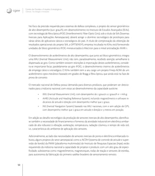50
Centro de Gestão e Estudos Estratégicos
Ciência, Tecnologia e Inovação
No foco da precisão requerida para sistemas de defesa complexos, o projeto do sensor girométrico
de alto desempenho (, grau/h), em desenvolvimento no Instituto de Estudos Avançados (IEAv),
com tecnologia de ﬁbra óptica IFOG (Interferometríc Fiber Optíc Giro), sob o título de SIA (Sistemas
Inerciais para Aplicações Aeroespaciais), deverá atingir o domínio tecnológico de protótipos para
várias séries de aplicativos táticos e estratégicos do país. A título de comprovação da obtenção de
resultados operacionais do projeto SIA, a OPTSENSYS, empresa incubada no IEAv, está fornecendo
unidades de bloco girométrico IFOG miniaturizados à Mectron para o míssil antiradiação MAR-.
O desenvolvimento de acelerômetros de alto desempenho, que junto ao bloco girométrico, integra
uma IMU (Inertial Measurement Unit), não tem, paradoxalmente, recebido atenção semelhante à
dispensada ao giro. Como também existem restrições à importação destes acelerômetros, conside-
ra-se importante focar, paralelamente ao giro IFOG, o desenvolvimento interno de acelerômetros
de emprego tático e estratégico. O IEAv também tem a seu cargo um projeto Finep-AOM de um
acelerômetro opto-mecânico baseado em grades de Bragg a ﬁbra óptica, que ainda está na fase de
prova de conceito.
O mercado nacional de Defesa possui demanda para diversos produtos, que poderiam ser direcio-
nados para a indústria nacional, com vistas ao desenvolvimento da capacidade autócne:
• IMU (Inertial Measurement Unít), com desempenho de  graus/s a  graus/h e  mili-g;
• AHRS (Attitude and Heading Reference System), incluindo magnetômetro e software in-
dicativos de atitude e direção com desempenho melhor que  graus;
• INS (Inertial Navígatíon System) baseado nas IMU nacionais, com e sem adição de GPS,
com desempenho melhor que  graus em atitude e direção e  metros em posição.
Em adição ao desaﬁo tecnológico da produção de sensores inerciais de alto desempenho, identiﬁca-
se também a necessidade de ﬁnanciamento e fomento da atividade industrial em eletrônica embar-
cada de alta robustez à vibração, aceleração, temperatura, radiação cósmica, e tempo de vida útil,
i.e., características do ambiente de aplicação dos sensores.
Adicionalmente, ao lado das necessidades de sensores inerciais de ponta e eletrônica embarcada ro-
busta, alguns projetos do setor aeroespacial, como a ACDH (sistema de controle de atitude e super-
visão de bordo) da PMM (plataforma multimissão) do Instituto de Pesquisas Espaciais (Inpe), estão
requerendo da indústria nacional a capacidade de projetar e produzir, com um alto grau de especi-
ﬁcidade, subsistemas como magnetômetros, magnetorques, rodas de reação e sensores de estrelas,
para autonomia da fabricação do primeiro satélite brasileiro de sensoriamento remoto.
 