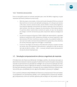 51
Materiais Avançados | 2010-2022
Materiais avançados para defesa nacional e segurança pública
1.6.3. Fomentos estruturantes
Entre as instituições atuantes em sensores avançados para o setor de defesa e segurança, as quais
necessitam de fomento, destacam-se, entre outras:
• Além dos projetos mencionados, o Instituto de Estudos Avançados (IEAv) atua na área de
desenvolvimento de sensores para aplicações aeroespaciais, com destaque para sensores
a ﬁbra óptica, sensores nanoestruturados, sensores MEMS e sensores eletromagnéticos.
Estas pesquisas dependem exclusivamente de materiais importados como fonte para os
vários sensores, como lâminas e dopantes de semicondutores e ﬁbras ópticas especiais.
O suprimento destes materiais não se concentra em apenas um país, mas são passíveis
de embargo e controle internacional, que pode comprometer objetivos estratégicos do
Brasil.
• Os centros de pesquisa da Marinha (CTMSP e IPQM) vêm desenvolvendo a capacidade
de fabricar o acelerômetro APSC (Acelerômetro Pendular com Sensor Capacitivo) e o giro
eletromecânico DTG (Dry Tuned Gyro), visando consolidar uma unidade de medida iner-
cial, o que inclui todos os sensores inerciais (acelerômetros e giros), bloco sensor, eletrônica
de controle embarcada e algoritmos de ﬁltragem e compensação.
• O Instituto Tecnológico da Aeronáutica (ITA) desenvolve pesquisas e projetos nas áreas
de sensores ativos (principalmente desenvolvimento e aplicações de radar de abertura
real, radar de abertura sintética – SAR — e sensores inerciais) e passivo (processamento
de sinais de sensores hiperespectrais).
1.7. Simulação computacional em ciência e engenharia de materiais
O fortalecimento da infraestrutura laboratorial, metrológica, cientíﬁca e de processos para apoio ao
desenvolvimento da área de materiais avançados é fundamental. O aumento do poder computacional,
associado ao aprimoramento da capacidade de modelagem vem ao encontro da aplicação da simula-
ção computacional em ciência e engenharia de materiais no sentido da busca da redução de custos e
de tempo para obtenção de resultados. A simulação dos mais complexos fenômenos na área de mate-
riais contribui para a possibilidade de vencer algumas diﬁculdades no processo de modelagem.
Com o aumento acelerado da disponibilidade de infraestrutura computacional, em forma de hardwa-
re, principalmente com processamento paralelo, e com o aperfeiçoamento constante das metodolo-
gias computacionais na forma de softwares aplicativos para simulação, tem sido possível a caracteri-
 
