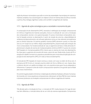 52
Centro de Gestão e Estudos Estratégicos
Ciência, Tecnologia e Inovação
zação de processos microscópicos que estão no cerne das propriedades macroscópicas em sistemas e
materiais complexos. Esta caracterização é um objetivo comum em diversas áreas da ciência, incluindo
a química, física, biologia, engenharia nuclear, como também na engenharia de materiais.
1.7.1. Agenda de ações estratégicas para a sociedade e economia do país
A computação de alto desempenho (HPC), necessária à viabilização da simulação computacional
em Ciência e Engenharia de materiais avançados, iniciou-se na década de  com a introdução
dos computadores vetoriais e da supercomputação. O sucesso inicial desses computadores veto-
riais foi baseado somente no desempenho. A partir da metade dos anos , a disponibilidade de
ambientes de desenvolvimento e de softwares aplicativos tornou-se mais relevante, principalmente
para os clientes industriais. Os sistemas paralelos massivos (MPP) obtiveram sucesso, no início dos
anos , em função de sua melhor relação preço/desempenho, proporcionada pela evolução dos
micro-computadores. Na metade da década de , os segmentos de baixa e média demanda im-
plementaram soluções de sistemas de multiprocessadores simétricos (SMP). O sucesso do conceito
SMP baseado em microprocessadores (PCs), mesmo para os sistemas de muito alto desempenho,
foi a base para o surgimento do conceito de cluster, a partir de . Desde então, clusters de PCs e
estações de trabalho tornaram-se a arquitetura prevalecente para muitas áreas de aplicação de com-
putação de alto desempenho (HPC), em todas as faixas de desempenho.
O mercado de HPC baseado em cluster continua a crescer, com taxas na ordem de  ao ano. A
estimativa do IDC foi de um mercado anual da ordem de US , bilhões em . Apesar disso,
a indústria não tem um padrão tecnológico nem uma arquitetura para guiar futuras adaptações e
reﬁnamentos. A pesquisa na área de clusters computacionais representa uma grande oportunidade
para novos investimentos.
Deumaformageral,propõe-sefomentaraimplantaçãodeambientes(hardware,softwareehumanwa-
re), inovando com novas arquiteturas computacionais, onde possam ser feitas P&D de novos materiais
e processos produtivos via simulações computacionais em ciência e engenharia de materiais
1.7.2. Agenda de PD&I
Três décadas após a introdução do Cray , o mercado de HPC mudou bastante. Em lugar de siste-
mas bem diferentes, o mercado deixou de ser um nicho de sistemas especializados. Componentes
 