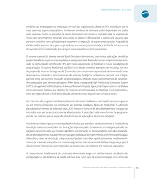 53
Materiais Avançados | 2010-2022
Materiais avançados para defesa nacional e segurança pública
similares são empregados na integração vertical das organizações, desde os PCs individuais até os
mais potentes supercomputadores. Ambientes similares de software estão disponíveis em todos
esses sistemas. Assim, as pressões de custo diminuíram em muito o mercado para os sistemas de
muito alto desempenho, elevando ainda mais os preços e diﬁcultando o acesso aos usuários que
precisam trabalhar com aplicações que requerem a integração de supercomputadores. A queda da
eﬁciência dos sistemas de supercomputadores, sua menor produtividade, e a falta de infraestrutura
de suporte, tem impulsionado a busca por novas arquiteturas computacionais.
O recente sucesso do sistema vetorial Earth Simulator demonstrou que muitas aplicações cientíﬁcas
podem beneﬁciar-se por outras arquiteturas computacionais. Existe de fato um amplo interesse reno-
vado na comunidade cientíﬁca de HPC por novas arquiteturas de hardware e novos paradigmas de
programação. O sistema BlueGene/L da IBM é um desses primeiros exemplos de mudança no foco
do projeto de sistemas de larga escala. Construído com uma imensa quantidade de sistemas de baixo
desempenho, imitando o funcionamento de sistemas biológicos, o BlueGene permite uma integra-
ção ﬁna entre um número inusitado de processadores, obtendo níveis surpreendentes de desempe-
nho, adequados para diversas aplicações. Além deste, o programa High Productivity Computer System
(HPCS) da agência DARPA (Defense Advanced Research Projects Agency) do Departamento de Defesa
norte-americano declarou seu objetivo de construir um computador de PetaFlops ( pontos ﬂutu-
antes por segundo) até o ﬁnal desta década, utilizando novas arquiteturas computacionais.
Ao contrário do progresso no desenvolvimento de novos hardwares, tem havido pouco progresso,
ou até mesmo retrocesso, na construção de sistemas escaláveis, fáceis de programar. As direções
para desenvolvimento de software (p.ex., CM-Fortran e Fortran de alto desempenho), iniciadas no
início dos anos , foram praticamente abandonadas. A descoberta de novas formas de programa-
ção de tais sistemas para a expansão dos domínios de aplicação é altamente desejável.
Atualmente, existem poucos sistemas desenvolvidos que atendam satisfatoriamente a ﬁnalidade da
simulação computacional, além das limitações impostas pelo cerceamento tecnológico aplicado pe-
los países desenvolvidos, que impacta também a importação de computadores com altas capacida-
des de processamento, equipamentos vitais para realização de experimentos por meio da simulação.
Além disso, a área de simulação computacional poderá contribuir signiﬁcativamente no desenvolvi-
mento de materiais avançados em todos os segmentos, não só na área de Defesa e Segurança, pois é
classicamente transversal e permeia todas as demais áreas de interesse em materiais avançados.
A compreensão fundamental de processos elementares exige um conhecimento detalhado das
conﬁgurações e da dinâmica na escala atômica. Este novo tipo de experimentação tem permitido
 