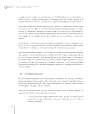 54
Centro de Gestão e Estudos Estratégicos
Ciência, Tecnologia e Inovação
a atuação nos mais variados sistemas físicos, com um nível de detalhamento sem precedentes na
história. Portanto, a simulação representa uma ferramenta poderosa que permite a observação da
evolução de estruturas em escala nanométricas nos experimentos computacionais controlados.
A simulação também pode ser uma alternativa, caso a realização do experimento num laboratório
convencional seja muito difícil ou mesmo impossível (exemplo, estudo da solidiﬁcação do compor-
tamento de materiais sob condições extremas de pressão e temperatura). Além disso, laboratórios
para simulação podem ser considerados complementares aos laboratórios convencionais, pois ofe-
recem o poder de interpretação na análise dos resultados obtidos em paralelo com o experimento
realístico.
Adicionalmente, é notório que o custo da simulação computacional é muito menor quando com-
parado ao custo da pesquisa experimental realística, resultando em economia de dinheiro, tempo,
recursos humanos e esforços na tentativa de obtenção de novos materiais e processos.
Por último, consideram-se, também, as diﬁculdades para se obter informações e dados sobre mate-
riais avançados a respeito dos efeitos do seu envelhecimento por longos períodos, fadiga, vida útil,
condições de serviço requeridas, veriﬁcação de degradação por agentes químicos ou ambientais
(umidade, variações bruscas de temperatura, radiação). Todos esses aspectos podem ser estudados
com base em modelagem computacional, minimizando ensaios experimentais caros e demorados,
além de permitir repetições do fenômeno investigado, por meio do emprego de ferramentas de
análise avançadas.
1.7.3. Fomentos estruturantes
Na área de Defesa e Segurança, são enumeras as áreas contempladas pela simulação computacio-
nal, consideradas estratégicas. Algumas delas com amplo espectro dual com aplicações diretas na
aviação, setor aeroespacial e militar como também na engenharia civil, medicina, setor automotivo,
setor energético, siderurgia e indústria petrolífera.
Entre as instituições atuantes em simulação computacional para o setor de defesa e segurança, as
quais necessitam de fomento, destacam-se, entre outras:
• A Fundação Centro Tecnológico de Minas Gerais (Cetec), que tem foco em simulação de
processos de laminação de chapas a quente, visando à implantação de novos produtos na
indústria metalúrgica.
 