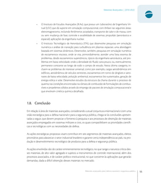 55
Materiais Avançados | 2010-2022
Materiais avançados para defesa nacional e segurança pública
• O Instituto de Estudos Avançados (IEAv), que possui um Laboratório de Engenharia Vir-
tual (LEV) que dá suporte em simulação computacional, com ênfase nas seguintes áreas:
eletromagnetismo, incluindo fenômenos acoplados; transporte de calor e de massa, com
ou sem mudança de fase; controle e estabilidade de sistemas; propulsão (aeronáutica e
espacial); aplicações da engenharia nuclear.
• O Instituto Tecnológico de Aeronáutica (ITA), que desenvolve pesquisas em simulação
numérica e análise de transição para turbulência em plasmas espaciais: uma abordagem
baseada em sistemas dinâmicos. Desenvolve, também, pesquisas em simulação numérica
de escoamentos viscosos, onde se visa, primordialmente, atender uma faixa extensa de
problemas, desde escoamentos supersônicos, típicos da engenharia aeronáutica, até pro-
blemas em baixa velocidade, onde a densidade do ﬂuido varia pouco, ou, eventualmente,
permanece constante ao longo de todo o campo de estudo. Nesta última categoria, in-
cluem-se problemas de interesse universal, como por exemplo, cargas aerodinâmicas em
edifícios, aerodinâmica de veículos terrestres, escoamentos em torno de dirigíveis e aero-
naves de baixa velocidade, poluição ambiental, escoamentos bio-sustentados, geração de
energia eólica e solar. Desenvolve estudos da estrutura da chama durante o processo de
queima nas condições encontradas na câmara de combustão de formulações de combus-
tíveis e propelentes sólidos através do emprego de pacotes de simulação computacional e
que envolvam cinética química detalhada.
1.8. Conclusão
Em relação à área de materiais avançados, considerando a atual conjuntura internacional e com uma
visão estratégica para a defesa nacional e para a segurança pública, chega-se às conclusões apresen-
tadas a seguir, que devem propiciar o fomento à pesquisa e aos processos de obtenção de materiais
avançados empregados em sistemas militares e civis, os quais compatibilizem as prioridades cientíﬁ-
cas e tecnológicas com as necessidades de defesa.
As ações estratégicas propostas visam contribuir em seis segmentos de materiais avançados, eleitos
prioritários para alavancar o setor industrial brasileiro e garantir certa independência ao país, na pro-
dução e desenvolvimento tecnológico de produtos para a defesa e segurança pública.
As ações envolvidas são de caráter eminentemente tecnológico, no que tange a natureza crítica des-
ses materiais, de alto valor agregado e sujeitos a instrumentos de controle internacional, além dos
processos associados, e de caráter político-institucional, no que concerne às aplicações que gerarão
demandas, dada a difícil obtenção desses materiais no mercado.
 