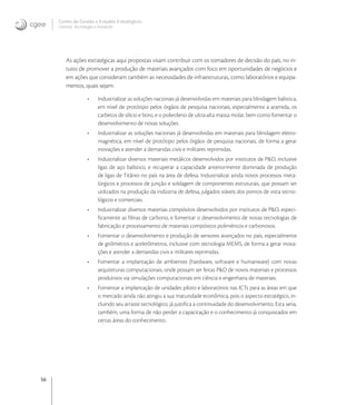 56
Centro de Gestão e Estudos Estratégicos
Ciência, Tecnologia e Inovação
As ações estratégicas aqui propostas visam contribuir com os tomadores de decisão do país, no in-
tuito de promover a produção de materiais avançados com foco em oportunidades de negócios e
em ações que consideram também as necessidades de infraestruturas, como laboratórios e equipa-
mentos, quais sejam:
• Industrializar as soluções nacionais já desenvolvidas em materiais para blindagem balística,
em nível de protótipo pelos órgãos de pesquisa nacionais, especialmente a aramida, os
carbetos de silício e boro, e o polietileno de ultra-alta massa molar, bem como fomentar o
desenvolvimento de novas soluções.
• Industrializar as soluções nacionais já desenvolvidas em materiais para blindagem eletro-
magnética, em nível de protótipo pelos órgãos de pesquisa nacionais, de forma a gerar
inovações e atender a demandas civis e militares reprimidas.
• Industrializar diversos materiais metálicos desenvolvidos por institutos de P&D, inclusive
ligas de aço balístico, e recuperar a capacidade anteriormente dominada de produção
de ligas de Titânio no país na área de defesa. Industrializar ainda novos processos meta-
lúrgicos e processos de junção e soldagem de componentes estruturais, que possam ser
utilizados na produção da indústria de defesa, julgados viáveis dos pontos de vista tecno-
lógicos e comerciais.
• Industrializar diversos materiais compósitos desenvolvidos por institutos de P&D, especi-
ﬁcamente as ﬁbras de carbono, e fomentar o desenvolvimento de novas tecnologias de
fabricação e processamento de materiais compósitos poliméricos e carbonosos.
• Fomentar o desenvolvimento e produção de sensores avançados no país, especialmente
de girômetros e acelerômetros, inclusive com tecnologia MEMS, de forma a gerar inova-
ções e atender a demandas civis e militares reprimidas.
• Fomentar a implantação de ambientes (hardware, software e humanware) com novas
arquiteturas computacionais, onde possam ser feitas P&D de novos materiais e processos
produtivos via simulações computacionais em ciência e engenharia de materiais.
• Fomentar a implantação de unidades piloto e laboratórios nas ICTs para as áreas em que
o mercado ainda não atingiu a sua maturidade econômica, pois o aspecto estratégico, in-
cluindo seu arraste tecnológico, já justiﬁca a continuidade do desenvolvimento. Esta seria,
também, uma forma de não perder a capacitação e o conhecimento já conquistados em
certas áreas do conhecimento.
 