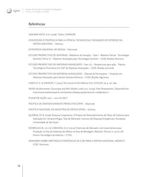 58
Centro de Gestão e Estudos Estratégicos
Ciência, Tecnologia e Inovação
Referências
AMORIM NETO, A.A. (). Titânio. DNPM/PB.
CONCEPÇÃO ESTRATÉGICA PARA A CIÊNCIA, TECNOLOGIA E INOVAÇÃO DE INTERESSE DA
DEFESA NACIONAL – Jul/.
ESTRATÉGIA NACIONAL DE DEFESA – Dez/.
ESTUDO PROSPECTIVO DE MATERIAIS - Relatórios de Situação – Fase I - Relatório Parcial - Tecnologias
Sensíveis (Tema V) - Materiais Avançados para Tecnologias Sensíveis – CGEE, Brasília, Dez/.
ESTUDO PROSPECTIVO DE MATERIAIS AVANÇADOS - Fase / – Perspectivas para ação - Tópicos
Tecnológicos Prioritários em C&T de Materiais Avançados – CGEE, Brasília, Jun/.
ESTUDO PROSPECTIVO DE MATERIAIS AVANÇADOS – Manual do Participante – Simpósio em
Materiais Avançados para Setores Socioeconômicos – CGEE, Brasília, Ago/.
HARTLEY, K. & SANDLER, T. () The Future of the Defence Firm. KYKLOS, , p. -.
MEMS Accelerometer, Gyroscope and IMU Market -. (). Yole Development. Disponível em:
http://www.marketresearch.com/product/display.asp?productid=&xs=r.
PLANO DE AÇÃO  –  do MCT.
POLÍTICA DE DESENVOLVIMENTO PRODUTIVO (PDP) – Mai/.
POLÍTICA NACIONAL DA INDÚSTRIA DE DEFESA (PDIN) – Jul/.
QUEIROZ, P.C.B. (). Pesquisa Cooperativa: O Projeto de Desenvolvimento de Fibras de Carbono para
Aplicação em Ultracentrífugas. Tese de Mestrado. Instituto de Pesquisas Energéticas e Nucleares,
Universidade de São Paulo.
RODRIGUES JR., J.C.J. & CARDOSO, A.L.V. (). Potenciais de Mercado e de Investimentos para
Produção no País de Materiais de Defesa na Área de Blindagem. Relatório Técnico n. /-LM.
Centro Tecnológico do Exército – CTEX.
SEMINÁRIO SOBRE DIRETRIZES ESTRATÉGICAS DE C,T&I PARA A DEFESA NACIONAL. MD/MCT/
CGEE. Nov/.
 