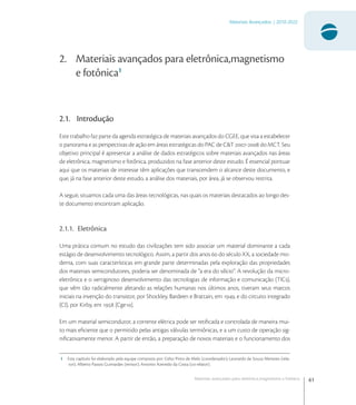 61
Materiais Avançados | 2010-2022
Materiais avançados para eletrônica,magnetismo e fotônica
2. Materiais avançados para eletrônica,magnetismo
e fotônica1
2.1. Introdução
Este trabalho faz parte da agenda estratégica de materiais avançados do CGEE, que visa a estabelecer
o panorama e as perspectivas de ação em áreas estratégicas do PAC de C&T - do MCT. Seu
objetivo principal é apresentar a análise de dados estratégicos sobre materiais avançados nas áreas
de eletrônica, magnetismo e fotônica, produzidos na fase anterior deste estudo. É essencial pontuar
aqui que os materiais de interesse têm aplicações que transcendem o alcance deste documento, e
que, já na fase anterior deste estudo, a análise dos materiais, por área, já se observou restrita.
A seguir, situamos cada uma das áreas tecnológicas, nas quais os materiais destacados ao longo des-
te documento encontram aplicação.
2.1.1. Eletrônica
Uma prática comum no estudo das civilizações tem sido associar um material dominante a cada
estágio de desenvolvimento tecnológico. Assim, a partir dos anos  do século XX, a sociedade mo-
derna, com suas características em grande parte determinadas pela exploração das propriedades
dos materiais semicondutores, poderia ser denominada de “a era do silício”. A revolução da micro-
eletrônica e o vertiginoso desenvolvimento das tecnologias de informação e comunicação (TICs),
que vêm tão radicalmente afetando as relações humanas nos últimos anos, tiveram seus marcos
iniciais na invenção do transistor, por Shockley, Bardeen e Brattain, em , e do circuito integrado
(CI), por Kirby, em  [Cge].
Em um material semicondutor, a corrente elétrica pode ser retiﬁcada e controlada de maneira mui-
to mais eﬁciente que o permitido pelas antigas válvulas termiônicas, e a um custo de operação sig-
niﬁcativamente menor. A partir de então, a preparação de novos materiais e o funcionamento dos
1 Este capítulo foi elaborado pela equipe composta por: Celso Pinto de Melo (coordenador); Leonardo de Souza Menezes (rela-
tor); Alberto Passos Guimarães (revisor); Antonio Azevedo da Costa (co-relator).
 