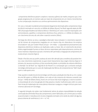 62
Centro de Gestão e Estudos Estratégicos
Ciência, Tecnologia e Inovação
componentes eletrônicos passam a explorar a natureza quântica da matéria, enquanto que a inte-
gração progressiva de um número cada vez maior de componentes em um mesmo microchip leva
a uma compactação crescente e ao contínuo aprimoramento dos dispositivos.
Em , o mercado mundial de semicondutores (largamente dominado pelos componentes à base
de silício) é estimado em cerca de  bilhões de dólares [Kyu]. No Brasil, segundo dados da ABI-
NEE (Associação Brasileira da Indústria Elétrica e Eletrônica), em  o total de importações com
semicondutores, aparelhos e componentes eletrônicos ﬁcou próximo a  bilhões de dólares, em
um crescimento de cerca de  sobre o exercício anterior [Abi].
Ao longo dos últimos  anos, o paradigma observado nessa evolução é o crescimento exponen-
cial do número de componentes integrados em um mesmo chip, em observância à lei empírica
enunciada em  por Gordon Moore, de que – em média – a capacidade de processamento dos
dispositivos eletrônicos tenderia a ser duplicada a cada  meses. São um testemunho da extraor-
dinária engenhosidade humana os feitos técnicos responsáveis pelo desenvolvimento contínuo de
novos materiais e dispositivos que até o momento têm permitido a integração de componentes em
escala sempre crescente [Cge].
Desde o ﬁnal dos anos , porém, analistas do setor têm alertado para a existência de possíveis limi-
tes a esse crescimento exponencial, os quais teriam basicamente duas origens distintas [Cge]. A
primeira, de natureza econômica, já fora reconhecida desde os primórdios da indústria eletrônica:
a chamada “Lei de Rock” (ou “segunda lei de Moore”) é a constatação que a constante evolução
tecnológica demanda que os custos de implantação das fábricas de componentes (as “fabs”) dupli-
quem a cada quatro anos.
Hoje, quando o estado da arte da tecnologia caminha para a produção de chips de  nm, o preço
de uma fab supera , bilhões de dólares, com cada um dos conjuntos de máscaras custando mais
do que  milhão de dólares [Fee]. Assim, em um futuro não muito longínquo, o retorno econômi-
co da produção de uma nova geração de chips passaria a resultar insuﬁciente para cobrir os custos
ﬁxos iniciais de implantação das novas plantas industriais e assegurar a margem de lucro para inves-
timentos adicionais em tecnologia.
A segunda limitação, de caráter mais fundamental, adviria da própria impossibilidade da redução
continuada das dimensões físicas dos componentes a serem fabricados, com o limite para os modos
atuais de projeto e manufatura de circuitos integrados estimado como sendo da ordem de algumas
poucas dezenas de nanômetros ( nm = -
m).
 