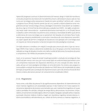 63
Materiais Avançados | 2010-2022
Materiais avançados para eletrônica,magnetismo e fotônica
Apesar dos progressos contínuos no desenvolvimento de materiais, design e modos de manufatura,
os estudos prospectivos da indústria de microeletrônica listam a demanda em prazos cada vez mais
curtos por tecnologias ainda inexistentes (a “parede de tijolos vermelhos,” red brick wall – a barrar
o progresso futuro [Kri]), fazendo antever que até , quando a indústria deverá se tornar inte-
gralmente de base nanotecnológica [Fee], abordagens inteiramente novas devem ser estabeleci-
das [Itr, Cge]. O limite ﬁnal das dimensões para as plataformas CMOS – do inglês, complemen-
tary metal–oxide–semiconductor – atualmente dominantes é estimado em  nm [Pus]. Dentre
os desaﬁos a serem enfrentados nos próximos anos, se destaca a necessidade de deﬁnir quais dentre
as alternativas de novas tecnologias que se apresentam são baseadas em princípios físicos funda-
mentais que, enquanto possibilitando a construção e manufatura de novos dispositivos nanométri-
cos, sejam capazes de permitir a integração de arquiteturas e de operação com a tecnologia atual,
um requisito ao menos temporário na fase de transição entre dois paradigmas conceituais.
Um dado relevante a considerar com relação à transição para uma era pós-silício, é que se a tecno-
logia CMOS é hoje madura e plenamente estabelecida, isso se fez graças a enormes investimentos
realizados ao longo de décadas e envolve uma malha mundial de fabricantes, fornecedores de partes
e componentes e de milhões de prestadores de serviço.
Assim, se os sucessivos “mapas de estrada” (roadmaps) prevêem a evolução da tecnologia de chips
CMOS até pelo menos o ano , por muito tempo após isso ainda ela deverá permanecer como
um componente importante dos dispositivos eletrônicos, em uma transição de talvez várias dé-
cadas, até que um novo paradigma tecnológico se torne dominante. No entanto, para assegurar a
continuidade na redução das dimensões das plataformas CMOS dentro da complexidade da cadeia
de etapas já requeridas para a produção dos dispositivos atuais a partir das amostras brutas de silício
[Van], cenários alternativos precisam ser constantemente considerados [Vel].
2.1.2. Magnetismo
Nunca antes a vida diária das pessoas foi tão signiﬁcativamente dependente do desenvolvimento de
novos materiais magnéticos com propriedades especiais. A vida moderna é em muitos aspectos ex-
tremamente dependente de processos automatizados que usam materiais ferromagnéticos em quase
todas as atividades. Por exemplo, utilização de energia elétrica, eletromotores, micromotores, compu-
tadores, armazenamento de dados digitais, telecomunicações, navegação, operações aéreas e espaciais,
automação industrial, medicina moderna, imagem por ressonância magnética, sensores diversos, in-
dústria automobilística, eletrodomésticos, etc. utilizam de forma intensiva os materiais magnéticos. A
 
