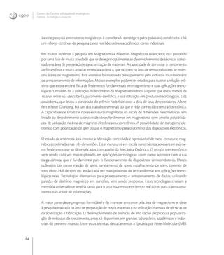 64
Centro de Gestão e Estudos Estratégicos
Ciência, Tecnologia e Inovação
área de pesquisa em materiais magnéticos é considerada estratégica pelos países industrializados e há
um esforço contínuo de pesquisa tanto nos laboratórios acadêmicos como industriais.
Em muitos aspectos a pesquisa em Magnetismo e Materiais Magnéticos Avançados está passando
por uma fase de muita atividade que se deve principalmente ao desenvolvimento de técnicas soﬁsti-
cadas na área de preparação e caracterização de materiais. A capacidade de controlar o crescimento
de ﬁlmes ﬁnos e multicamadas em escala atômica, que ocorreu na área de semicondutores, se esten-
deu à área de magnetismo. Este interesse foi motivado principalmente pela indústria multibilionária
de armazenamento de informações. Muitos exemplos podem ser citados para ilustrar a relação pró-
xima que existe entre a física de fenômenos fundamentais em magnetismo e suas aplicações tecno-
lógicas. Um deles foi a utilização do fenômeno da Magnetoresistência Gigante que levou menos de
 anos entre sua descoberta, puramente cientíﬁca, e sua utilização em produtos tecnológicos. Esta
descoberta, que levou à concessão do prêmio Nobel de  a dois de seus descobridores: Albert
Fert e Peter Grunberg. Foi um dos trabalhos seminais do que é hoje conhecido como a Spintrônica.
A capacidade de sintetizar novas estruturas magnéticas na escala de dimensões nanométricas tem
levado ao descobrimento sucessivo de vários fenômenos em magnetismo com amplas possibilida-
des de utilização na área de magneto-eletrônica ou spintrônica. A possibilidade de transporte ele-
trônico com polarização de spin trouxe o magnetismo para o domínio dos dispositivos eletrônicos.
O estado da arte nesta área envolve a fabricação controlada e reprodutível de nano-estruturas mag-
néticas conﬁnadas nas três dimensões. Estas estruturas em escala nanométrica apresentam inúme-
ros fenômenos que só são explicados com auxílio da Mecânica Quântica. O uso do spin eletrônico
vem sendo cada vez mais explorado em aplicações tecnológicas assim como acontece com a sua
carga elétrica, que é fundamental para o funcionamento de dispositivos semicondutores. Efeitos
quânticos tais como injeção de spins, tunelamento de spins, espalhamento de spins, corrente de
spin, efeito Hall de spin, etc. estão cada vez mais próximos de se transformar em aplicações tecno-
lógicas reais. Tecnologias alternativas para processamento e armazenamento de dados, utilizando
paredes de domínio magnético em nanoﬁos, vêm sendo propostas. Estas tecnologias criariam a
memória universal que serviria tanto para o processamento em tempo real como para o armazena-
mento não volátil de informações.
A maior parte deste progresso formidável e do interesse crescente pela área de magnetismo se deve
à pesquisa realizada na área de preparação de novos materiais e na utilização intensiva de técnicas de
caracterização e fabricação. O desenvolvimento de técnicas de alto vácuo propiciou a populariza-
ção de métodos de crescimento, antes só disponíveis em grandes laboratórios acadêmicos e indus-
triais do primeiro mundo. Entre estas técnicas destacamentos a Epitaxia por Feixe Molecular (MBE
 