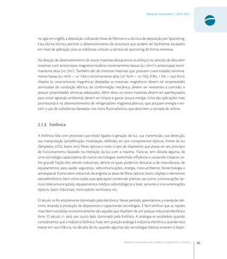 65
Materiais Avançados | 2010-2022
Materiais avançados para eletrônica,magnetismo e fotônica
na sigla em inglês), a deposição utilizando Feixe de Elétrons e a técnica de deposição por Sputtering.
Esta última técnica permite o desenvolvimento de processos que podem ser facilmente escalados
em nível de aplicação, pois as indústrias utilizam a técnica de sputtering de forma intensiva.
Na direção de desenvolvimento de novos materiais destacamos os esforços no sentido de descobrir
materiais com anisotropias magnetocristalinas extremamente baixas (, J/m
) e anisotropias extre-
mamente altas (
J/m
). Também são de interesse materiais que possuem coercividades extrema-
mente baixas (, A/m ~ -
Oe) e extremamente altas (
A/m ~ 
Oe), (Obs.  Oe = , A/m).
Aliados às características magnéticas desejadas os materiais magnéticos devem ter propriedades
otimizadas de condução elétrica, de conformação mecânica, devem ser resistentes à corrosão, e
possuir propriedades térmicas adequadas. Além disto, os novos materiais devem ser aperfeiçoados
para evitar agressão ambiental, devem ser limpos e gastar pouca energia. Uma das aplicações mais
promissoras é no desenvolvimento de refrigeradores magnetocalóricos, que poupam energia e evi-
tam o uso de substâncias baseados nos cloro-ﬂuorcarbonos, que destroem a camada de ozônio.
2.1.3. Fotônica
A fotônica lida com processos que estão ligados à geração de luz, sua transmissão, sua detecção,
sua manipulação (ampliﬁcação, modulação, deﬂexão, etc por componentes ópticos, fontes de luz
(lâmpadas, LEDs, lasers, etc), ﬁbras ópticas e todo o tipo de dispositivo que possa ter seu princípio
de funcionamento baseado na interação da luz com a matéria. Trata-se, sem dúvida alguma, de
uma tecnologia capacitadora de outras tecnologias, exercendo inﬂuência e causando impacto so-
bre grande fração dos setores industriais, dentre os quais podemos destacar o de manufaturas, de
equipamentos para saúde, segurança, telecomunicações, energia, meio-ambiente, biotecnologia e
aeroespacial. Como setor industrial, ela engloba as áreas de ﬁbras ópticas, lasers, displays e elementos
optoeletrônicos, bem como todas suas aplicações comerciais práticas tais como: comunicações óp-
ticas (telecomunicações), equipamentos médico-odontológicos a laser, sensores e instrumentações
ópticos, lasers industriais, mostradores luminosos, etc.
O século  foi amplamente dominado pela eletrônica. Neste período, aprendemos a manipular elé-
trons, levando à produção de dispositivos e capacitando tecnologias. É fácil veriﬁcar que as nações
mais bem-sucedidas economicamente são aquelas que dispõem de um parque industrial eletrônico
forte. O século  será, por outro lado, dominado pela fotônica. A analogia se estabelece quando
consideramos que a indústria fotônica, hoje, tem posição análoga à indústria eletrônica quando esta
esteve em sua infância, na década de , quando algumas das tecnologias básicas estavam à dispo-
 